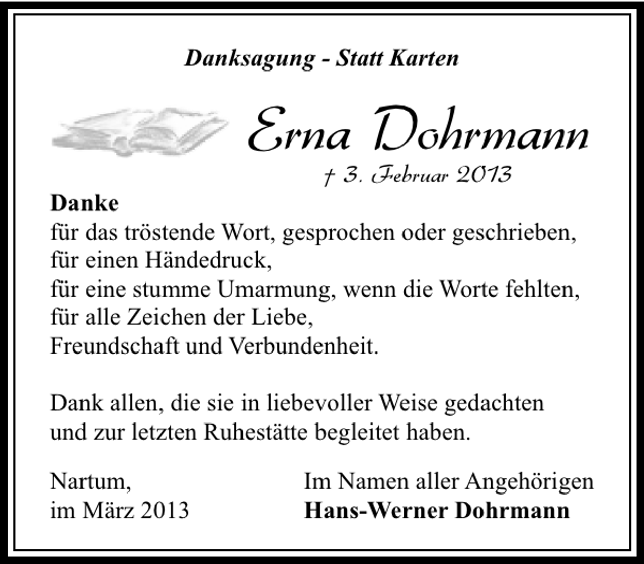 <p>Danksagung - Statt Karten</p><p>Erna Dohrmann<br />† 3. Februar 2013</p><p>Danke<br />für das tröstende Wort, gesprochen oder geschrieben,<br />für einen Händedruck,<br />für eine stumme Umarmung, wenn die Worte fehlten,<br />für alle Zeichen der Liebe,<br />Freundschaft und Verbundenheit.<br />Dank allen, die sie in liebevoller Weise gedachten<br />und zur letzten Ruhestätte begleitet haben.<br />Nartum,<br />im März 2013</p><p>Im Namen aller Angehörigen<br />Hans-Werner Dohrmann</p>