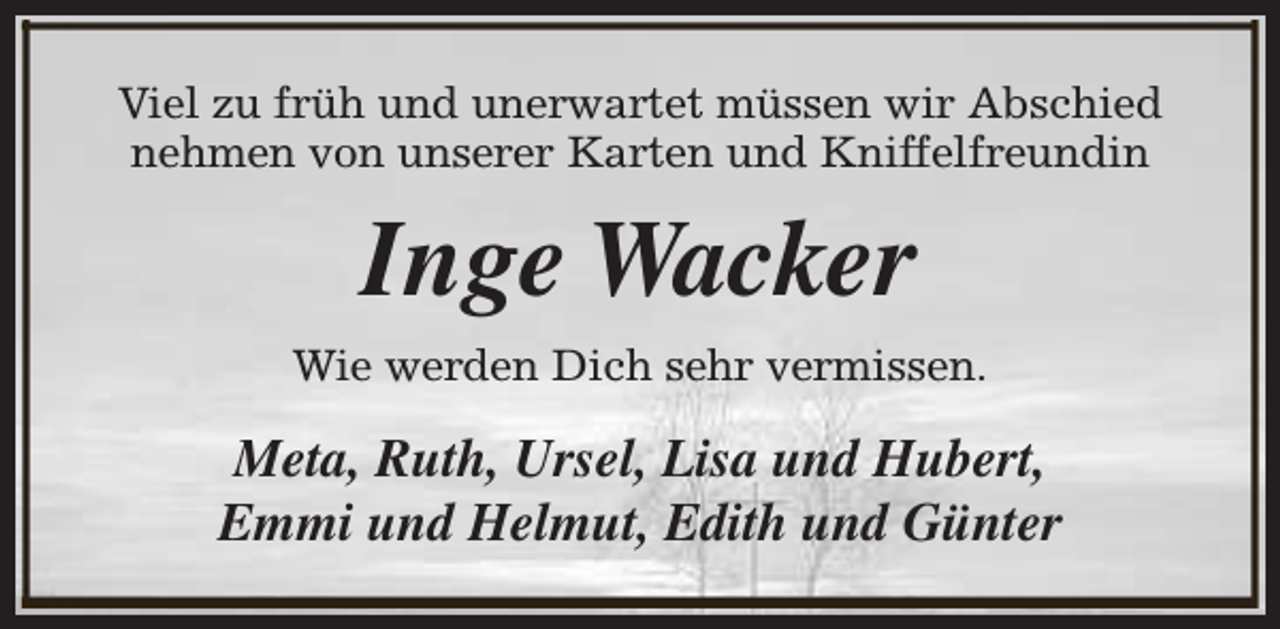 <p>Viel zu früh und unerwartet müssen wir Abschied<br />nehmen von unserer Karten und Kniffelfreundin</p><p>Inge Wacker<br />Wie werden Dich sehr vermissen.</p><p>Meta, Ruth, Ursel, Lisa und Hubert,<br />Emmi und Helmut, Edith und Günter</p>