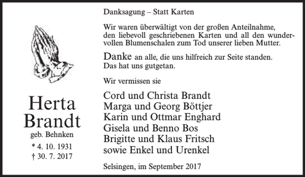 <p>Danksagung – Statt Karten<br />Wir waren überwältigt von der großen Anteilnahme,<br />den liebevoll geschriebenen Karten und all den wundervollen Blumenschalen zum Tod unserer lieben Mutter.</p><p>Danke an alle, die uns hilfreich zur Seite standen.<br />Das hat uns gutgetan.<br />Wir vermissen sie</p><p>Herta<br />Brandt<br />geb. Behnken<br />* 4. 10. 1931<br />† 30. 7. 2017</p><p>Cord und Christa Brandt<br />Marga und Georg Böttjer<br />Karin und Ottmar Enghard<br />Gisela und Benno Bos<br />Brigitte und Klaus Fritsch<br />sowie Enkel und Urenkel<br />Selsingen, im September 2017</p>
