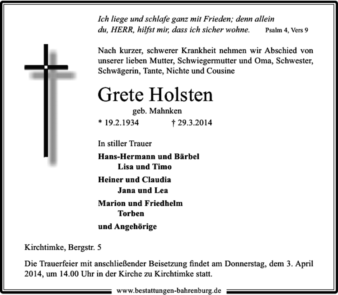 <p>Ich liege und schlafe ganz mit Frieden; denn allein<br />du, HERR, hilfst mir, dass ich sicher wohne.<br />Psalm 4, Vers 9<br />Nach kurzer, schwerer Krankheit nehmen wir Abschied von<br />unserer lieben Mutter, Schwiegermutter und Oma, Schwester,<br />Schwägerin, Tante, Nichte und Cousine</p><p>Grete Holsten<br />geb. Mahnken<br />* 19.2.1934<br />† 29.3.2014<br />In stiller Trauer<br />Hans-Hermann und Bärbel<br />Lisa und Timo<br />Heiner und Claudia<br />Jana und Lea<br />Marion und Friedhelm<br />Torben<br />und Angehörige<br />Kirchtimke, Bergstr. 5<br />Die Trauerfeier mit anschließender Beisetzung ﬁndet am Donnerstag, dem 3. April<br />2014, um 14.00 Uhr in der Kirche zu Kirchtimke statt.<br />www.bestattungen-bahrenburg.de</p>