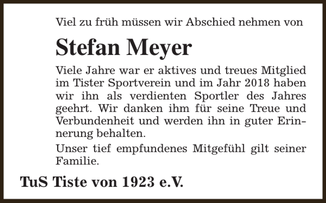 <p>Viel zu früh müssen wir Abschied nehmen von</p><p>Stefan Meyer<br />Viele Jahre war er aktives und treues Mitglied<br />im Tister Sportverein und im Jahr 2018 haben<br />wir ihn als verdienten Sportler des Jahres<br />geehrt. Wir danken ihm für seine Treue und<br />Verbundenheit und werden ihn in guter Erinnerung behalten.<br />Unser tief empfundenes Mitgefühl gilt seiner<br />Familie.</p><p>TuS Tiste von 1923 e.V.</p>
