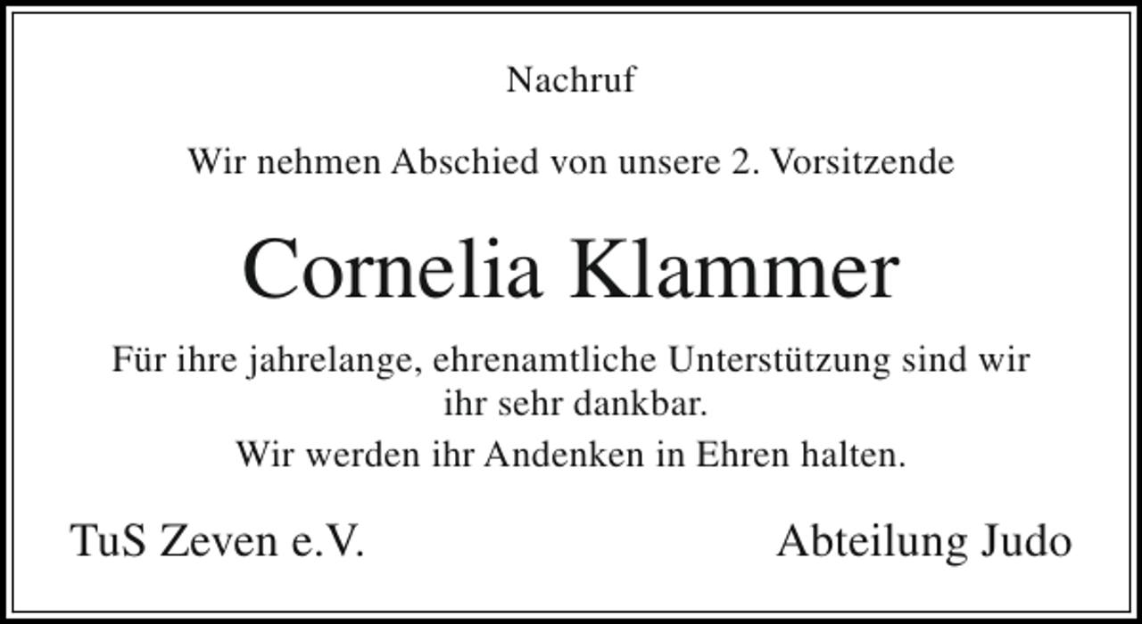 <p>Nachruf<br />Wir nehmen Abschied von unsere 2. Vorsitzende</p><p>Cornelia Klammer<br />Für ihre jahrelange, ehrenamtliche Unterstützung sind wir<br />ihr sehr dankbar.<br />Wir werden ihr Andenken in Ehren halten.</p><p>TuS Zeven e.V.</p><p>Abteilung Judo</p>