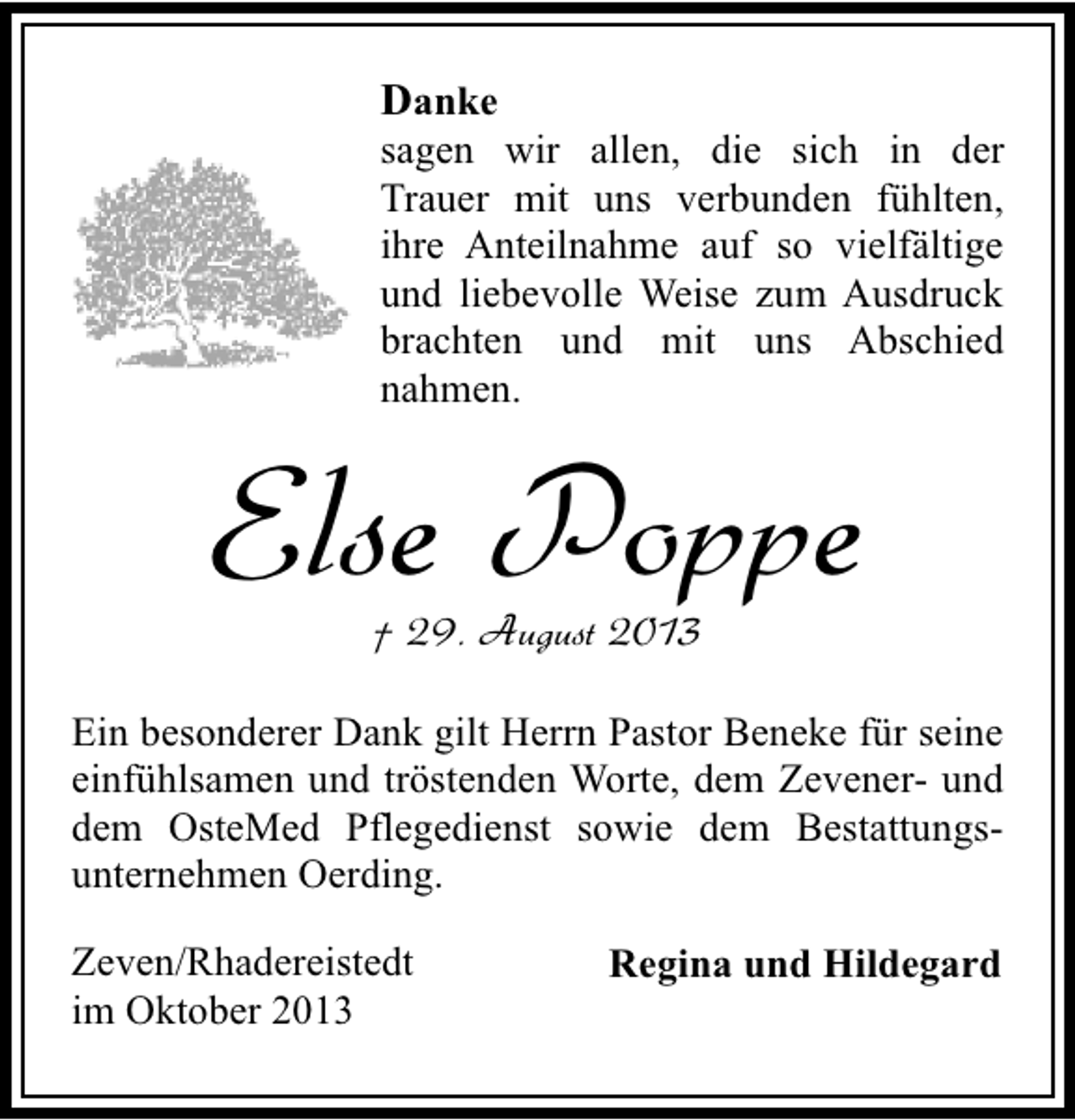 <p>Danke</p><p>sagen wir allen, die sich in der<br />Trauer mit uns verbunden fühlten,<br />ihre Anteilnahme auf so vielfältige<br />und liebevolle Weise zum Ausdruck<br />brachten und mit uns Abschied<br />nahmen.</p><p>Else Poppe<br />† 29. August 2013</p><p>Ein besonderer Dank gilt Herrn Pastor Beneke für seine<br />einfühlsamen und tröstenden Worte, dem Zevener- und<br />dem OsteMed Pflegedienst sowie dem Bestattungsunternehmen Oerding.<br />Zeven/Rhadereistedt<br />im Oktober 2013</p><p>Regina und Hildegard</p>