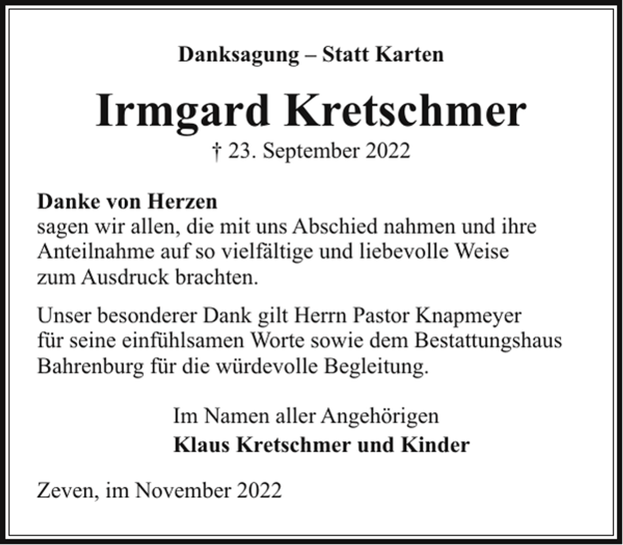 <p>Danksagung – Statt Karten</p><p>Irmgard Kretschmer<br />† 23. September 2022<br />Danke von Herzen<br />sagen wir allen, die mit uns Abschied nahmen und ihre<br />Anteilnahme auf so vielfältige und liebevolle Weise<br />zum Ausdruck brachten.<br />Unser besonderer Dank gilt Herrn Pastor Knapmeyer<br />für seine einfühlsamen Worte sowie dem Bestattungshaus<br />Bahrenburg für die würdevolle Begleitung.<br />Im Namen aller Angehörigen<br />Klaus Kretschmer und Kinder<br />Zeven, im November 2022</p>