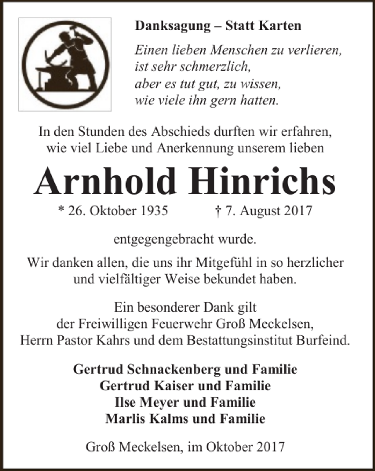 <p>Danksagung – Statt Karten<br />Einen lieben Menschen zu verlieren,<br />ist sehr schmerzlich,<br />aber es tut gut, zu wissen,<br />wie viele ihn gern hatten.<br />In den Stunden des Abschieds durften wir erfahren,<br />wie viel Liebe und Anerkennung unserem lieben</p><p>Arnhold Hinrichs<br />* 26. Oktober 1935</p><p>† 7. August 2017</p><p>entgegengebracht wurde.<br />Wir danken allen, die uns ihr Mitgefühl in so herzlicher<br />und vielfältiger Weise bekundet haben.<br />Ein besonderer Dank gilt<br />der Freiwilligen Feuerwehr Groß Meckelsen,<br />Herrn Pastor Kahrs und dem Bestattungsinstitut Burfeind.<br />Gertrud Schnackenberg und Familie<br />Gertrud Kaiser und Familie<br />Ilse Meyer und Familie<br />Marlis Kalms und Familie<br />Groß Meckelsen, im Oktober 2017</p>