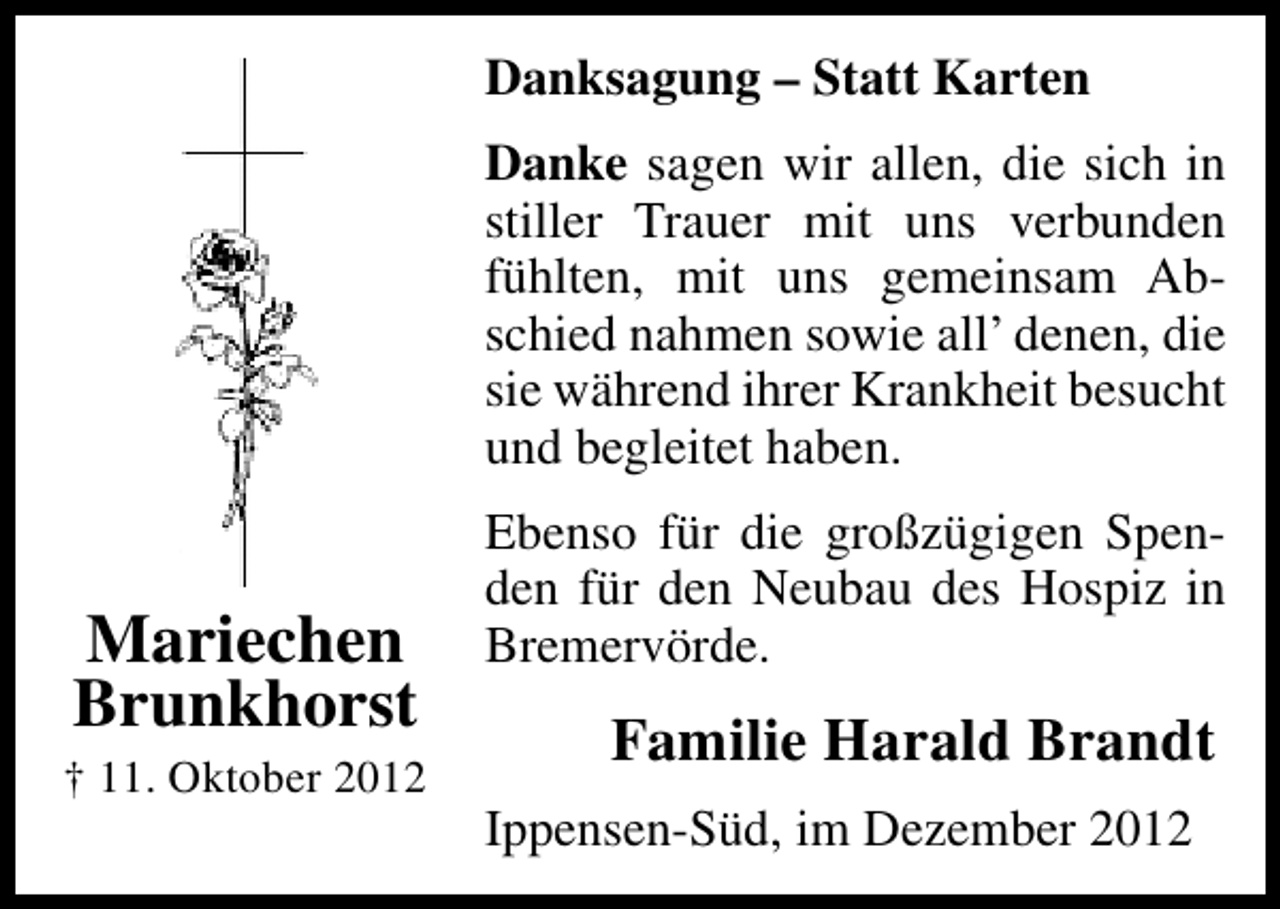 <p>Danksagung – Statt Karten<br />Danke sagen wir allen, die sich in<br />stiller Trauer mit uns verbunden<br />fühlten, mit uns gemeinsam Abschied nahmen sowie all’ denen, die<br />sie während ihrer Krankheit besucht<br />und begleitet haben.</p><p>Mariechen<br />Brunkhorst</p><p>† 11. Oktober 2012</p><p>Ebenso für die großzügigen Spenden für den Neubau des Hospiz in<br />Bremervörde.</p><p>Familie Harald Brandt<br />Ippensen-Süd, im Dezember 2012</p>