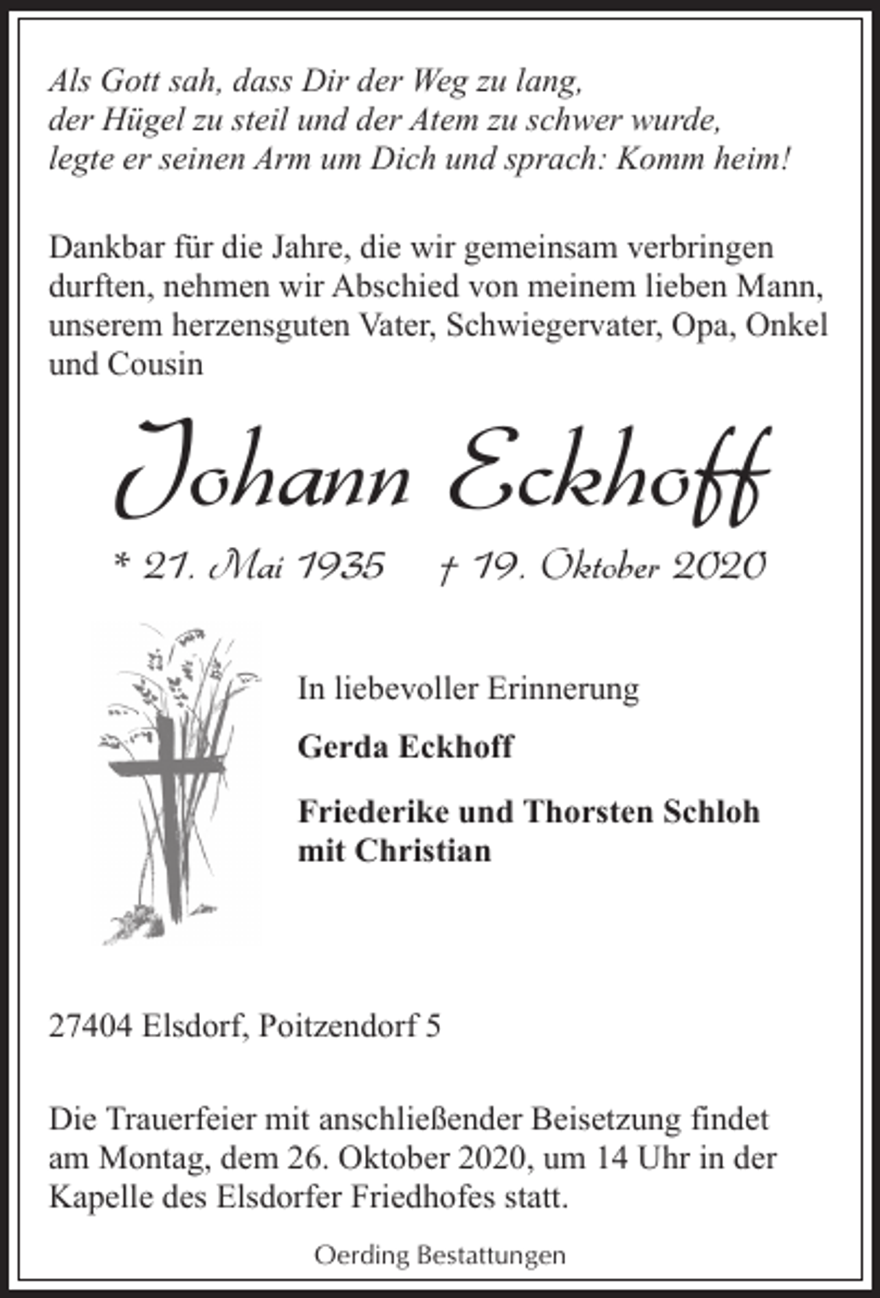 <p>Als Gott sah, dass Dir der Weg zu lang,<br />der Hügel zu steil und der Atem zu schwer wurde,<br />legte er seinen Arm um Dich und sprach: Komm heim!<br />Dankbar für die Jahre, die wir gemeinsam verbringen<br />durften, nehmen wir Abschied von meinem lieben Mann,<br />unserem herzensguten Vater, Schwiegervater, Opa, Onkel<br />und Cousin</p><p>Johann Eckhoff</p><p>* 21. Mai 1935</p><p>† 19. Oktober 2020</p><p>In liebevoller Erinnerung<br />Gerda Eckhoff<br />Friederike und Thorsten Schloh<br />mit Christian</p><p>27404 Elsdorf, Poitzendorf 5<br />Die Trauerfeier mit anschließender Beisetzung findet<br />am Montag, dem 26. Oktober 2020, um 14 Uhr in der<br />Kapelle des Elsdorfer Friedhofes statt.<br />Oerding Bestattungen</p>