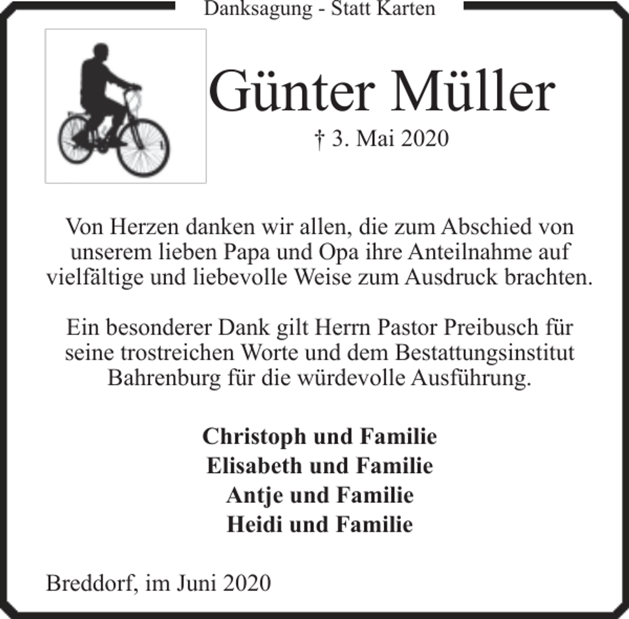 <p>Danksagung - Statt Karten</p><p>Günter Müller<br />† 3. Mai 2020</p><p>Von Herzen danken wir allen, die zum Abschied von<br />unserem lieben Papa und Opa ihre Anteilnahme auf<br />vielfältige und liebevolle Weise zum Ausdruck brachten.<br />Ein besonderer Dank gilt Herrn Pastor Preibusch für<br />seine trostreichen Worte und dem Bestattungsinstitut<br />Bahrenburg für die würdevolle Ausführung.<br />Christoph und Familie<br />Elisabeth und Familie<br />Antje und Familie<br />Heidi und Familie<br />Breddorf, im Juni 2020</p>