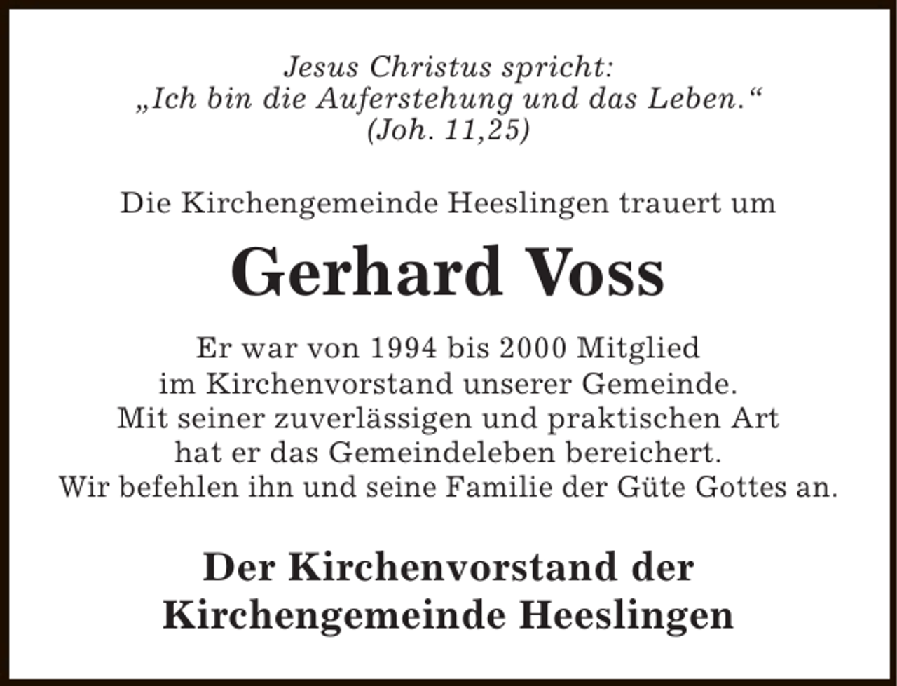 <p>Jesus Christus spricht:<br />„Ich bin die Auferstehung und das Leben.“<br />(Joh. 11,25)<br />Die Kirchengemeinde Heeslingen trauert um</p><p>Gerhard Voss<br />Er war von 1994 bis 2000 Mitglied<br />im Kirchenvorstand unserer Gemeinde.<br />Mit seiner zuverlässigen und praktischen Art<br />hat er das Gemeindeleben bereichert.<br />Wir befehlen ihn und seine Familie der Güte Gottes an.</p><p>Der Kirchenvorstand der<br />Kirchengemeinde Heeslingen</p>