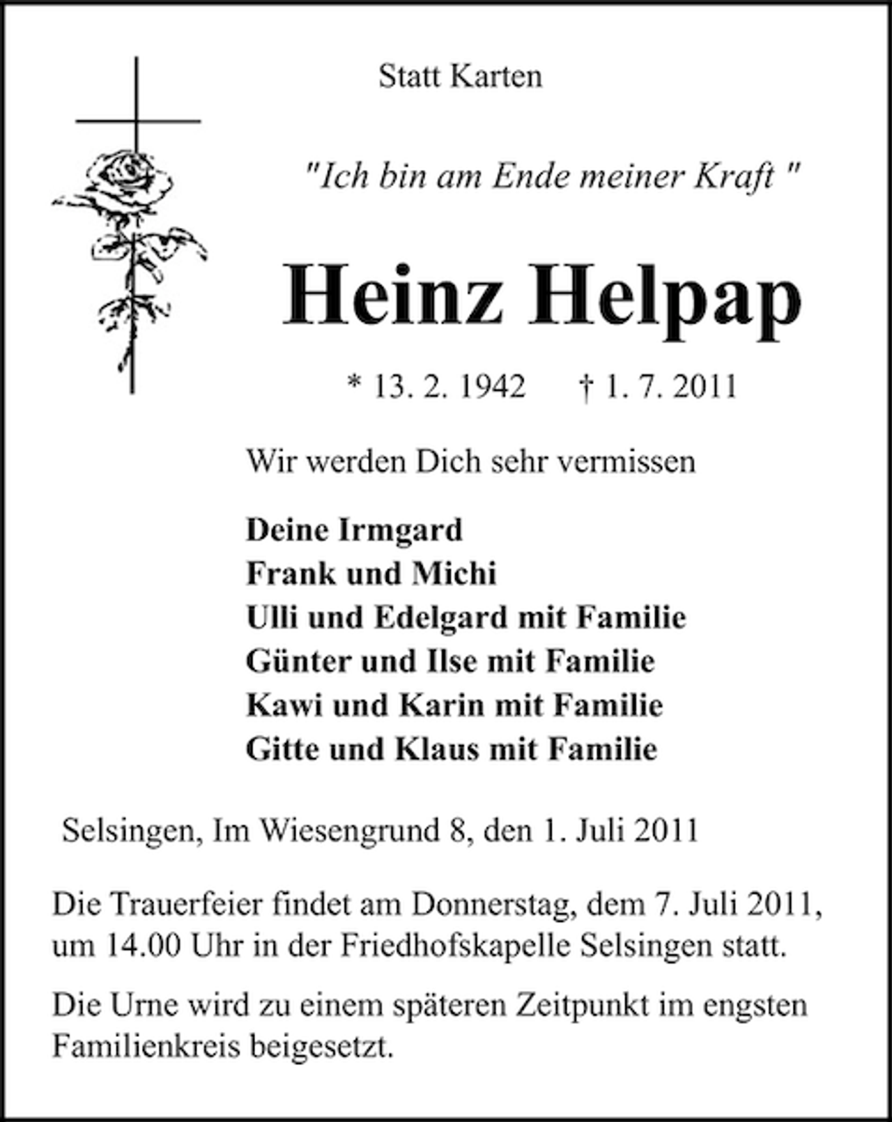 <p>Statt Karten</p><p>"Ich bin am Ende meiner Kraft "</p><p>Heinz Helpap<br />* 13. 2. 1942</p><p>† 1. 7. 2011</p><p>Wir werden Dich sehr vermissen<br />Deine Irmgard<br />Frank und Michi<br />Ulli und Edelgard mit Familie<br />Günter und Ilse mit Familie<br />Kawi und Karin mit Familie<br />Gitte und Klaus mit Familie<br />Selsingen, Im Wiesengrund 8, den 1. Juli 2011<br />Die Trauerfeier findet am Donnerstag, dem 7. Juli 2011,<br />um 14.00 Uhr in der Friedhofskapelle Selsingen statt.<br />Die Urne wird zu einem späteren Zeitpunkt im engsten<br />Familienkreis beigesetzt.</p>
