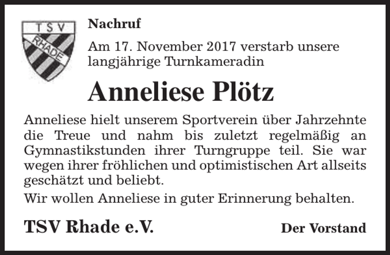 <p>Nachruf<br />Am 17. November 2017 verstarb unsere<br />langjährige Turnkameradin</p><p>Anneliese Plötz<br />Anneliese hielt unserem Sportverein über Jahrzehnte<br />die Treue und nahm bis zuletzt regelmäßig an<br />Gymnastikstunden ihrer Turngruppe teil. Sie war<br />wegen ihrer fröhlichen und optimistischen Art allseits<br />geschätzt und beliebt.<br />Wir wollen Anneliese in guter Erinnerung behalten.</p><p>TSV Rhade e.V.</p><p>Der Vorstand</p>