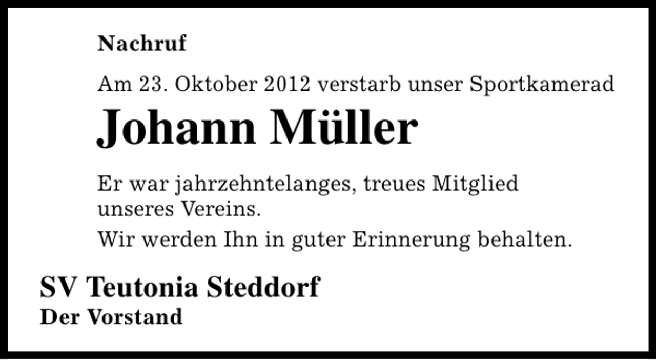 <p>Nachruf<br />Am 23. Oktober 2012 verstarb unser Sportkamerad</p><p>Johann Müller</p><p>Er war jahrzehntelanges, treues Mitglied<br />unseres Vereins.<br />Wir werden Ihn in guter Erinnerung behalten.</p><p>SV Teutonia Steddorf<br />Der Vorstand</p>