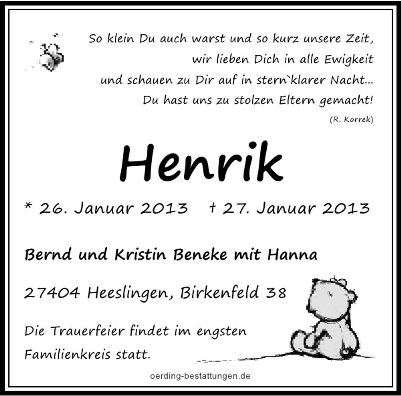 <p>So klein Du auch warst und so kurz unsere Zeit,<br />wir lieben Dich in alle Ewigkeit<br />und schauen zu Dir auf in stern`klarer Nacht...<br />Du hast uns zu stolzen Eltern gemacht!<br />(R. Korrek)</p>
<p>Henrik<br />* 26. Januar 2013</p>
<p>† 27. Januar 2013</p>
<p>Bernd und Kristin Beneke mit Hanna<br />27404 Heeslingen, Birkenfeld 38<br />Die Trauerfeier findet im engsten<br />Familienkreis statt.<br />oerding-bestattungen.de</p>