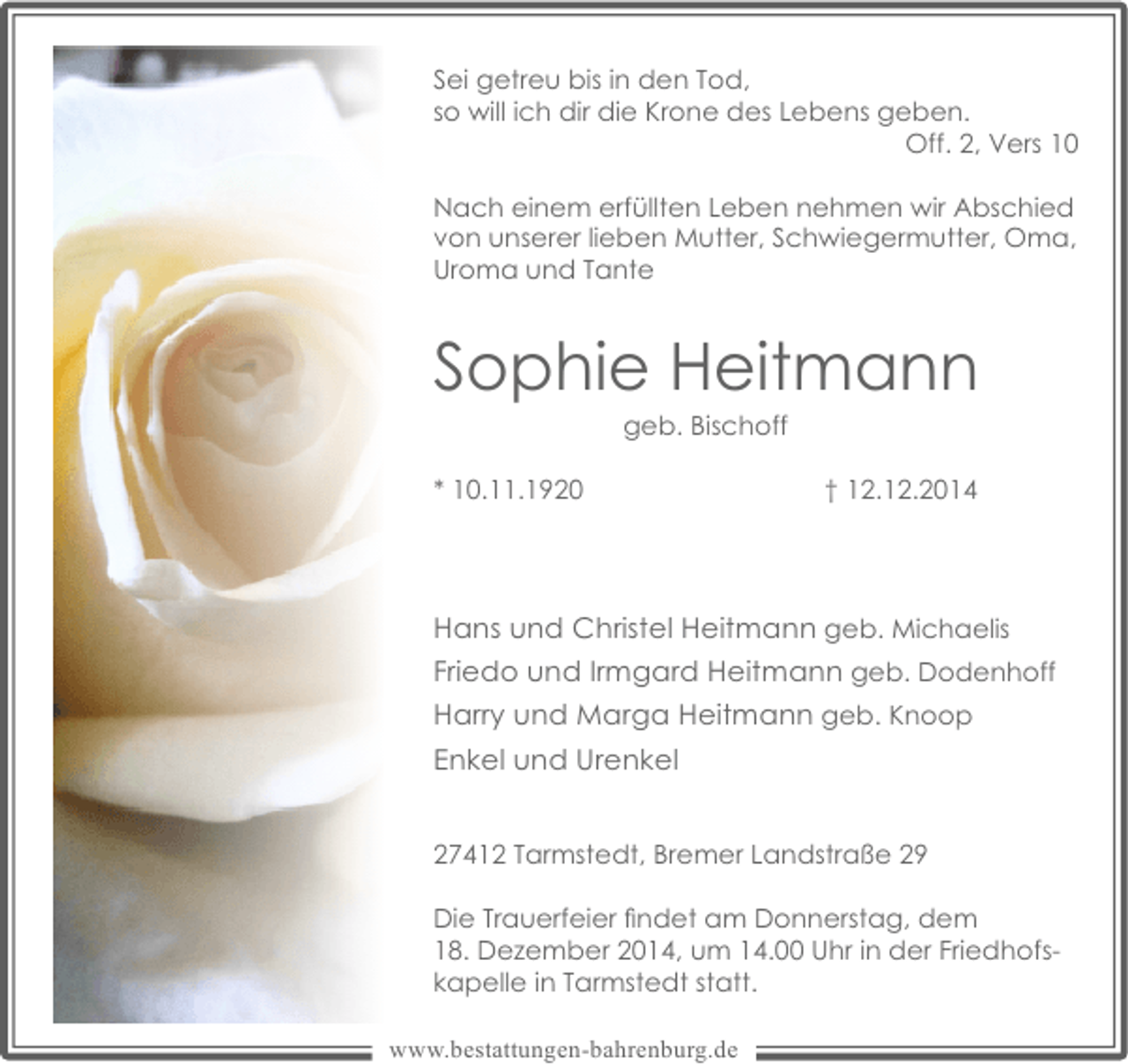 <p>Sei getreu bis in den Tod,<br />so will ich dir die Krone des Lebens geben.<br />Off. 2, Vers 10<br />Nach einem erfüllten Leben nehmen wir Abschied<br />von unserer lieben Mutter, Schwiegermutter, Oma,<br />Uroma und Tante</p><p>Sophie Heitmann<br />geb. Bischoff</p><p>* 10.11.1920</p><p>† 12.12.2014</p><p>Hans und Christel Heitmann geb. Michaelis<br />Friedo und Irmgard Heitmann geb. Dodenhoff<br />Harry und Marga Heitmann geb. Knoop<br />Enkel und Urenkel<br />27412 Tarmstedt, Bremer Landstraße 29<br />Die Trauerfeier ﬁndet am Donnerstag, dem<br />18. Dezember 2014, um 14.00 Uhr in der Friedhofskapelle in Tarmstedt statt.<br />www.bestattungen-bahrenburg.de</p>