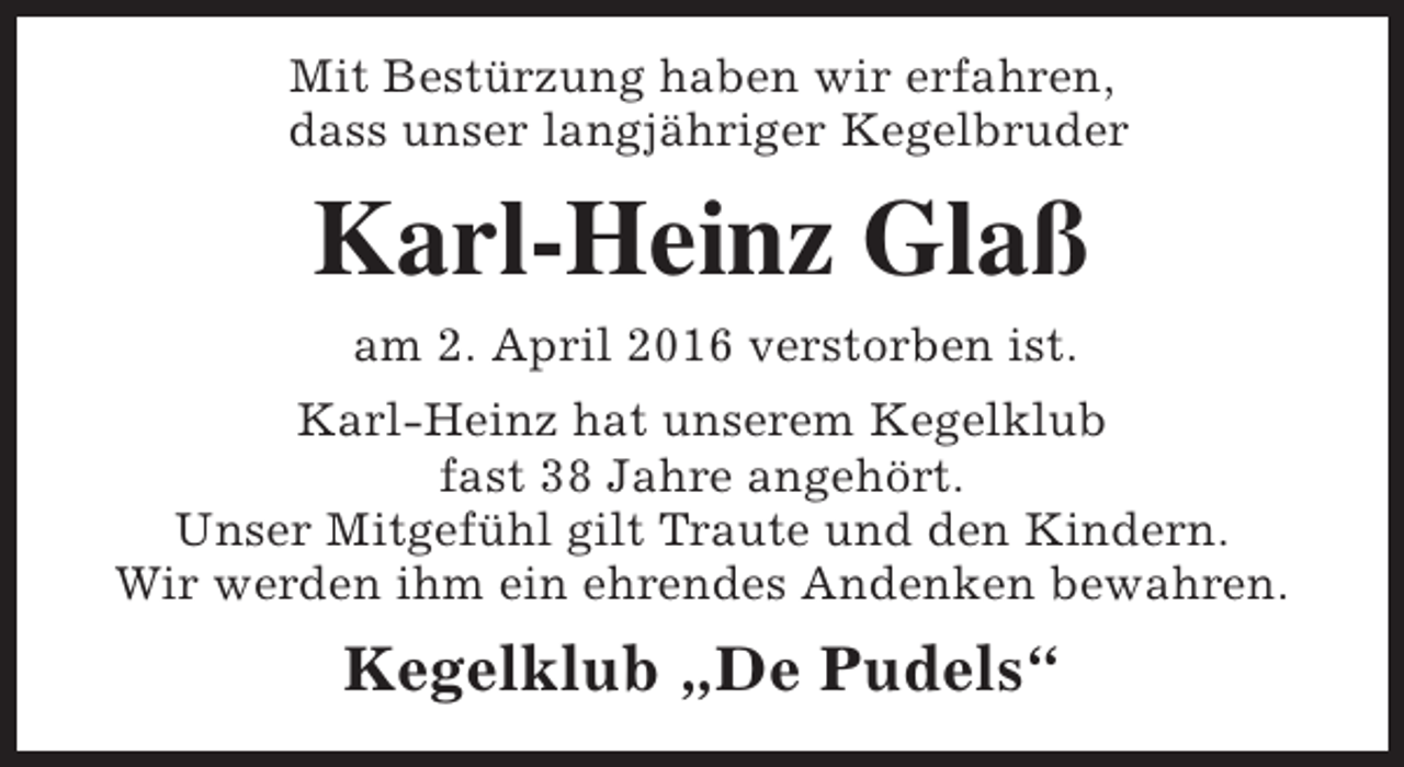 <p>Mit Bestürzung haben wir erfahren,<br />dass unser langjähriger Kegelbruder</p><p>Karl-Heinz Glaß<br />am 2. April 2016 verstorben ist.<br />Karl-Heinz hat unserem Kegelklub<br />fast 38 Jahre angehört.<br />Unser Mitgefühl gilt Traute und den Kindern.<br />Wir werden ihm ein ehrendes Andenken bewahren.</p><p>Kegelklub „De Pudels“</p>