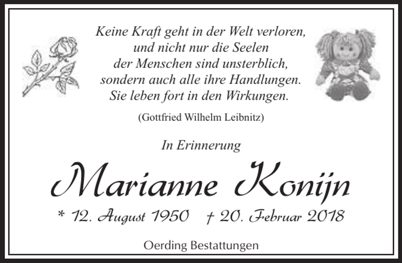 <p>Keine Kraft geht in der Welt verloren,<br />und nicht nur die Seelen<br />der Menschen sind unsterblich,<br />sondern auch alle ihre Handlungen.<br />Sie leben fort in den Wirkungen.<br />(Gottfried Wilhelm Leibnitz)</p><p>In Erinnerung</p><p>Marianne Konijn<br />* 12. August 1950 † 20. Februar 2018<br />Oerding Bestattungen</p>