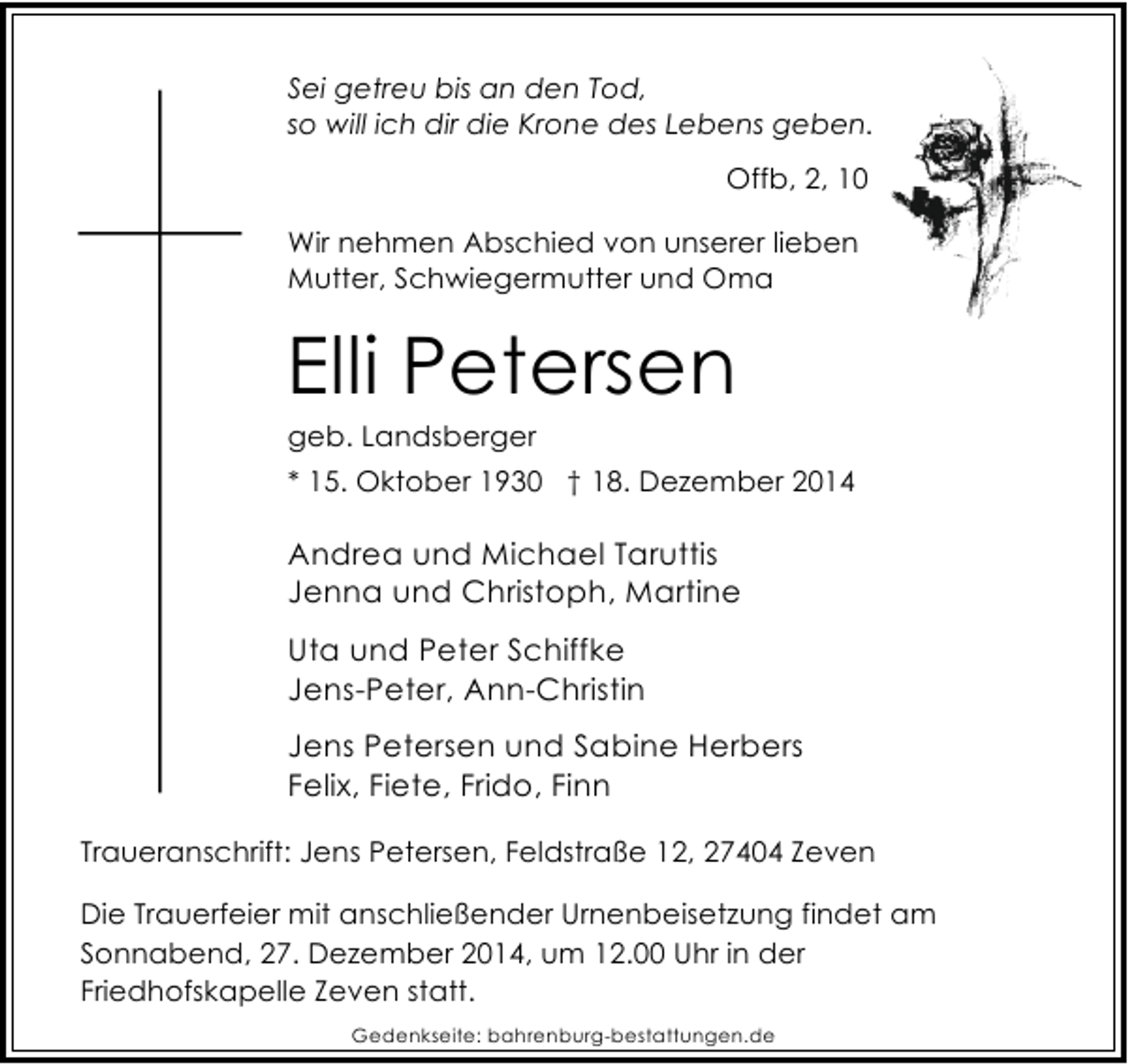 <p>Sei getreu bis an den Tod,<br />so will ich dir die Krone des Lebens geben.<br />Offb, 2, 10<br />Wir nehmen Abschied von unserer lieben<br />Mutter, Schwiegermutter und Oma</p><p>Elli Petersen<br />geb. Landsberger</p><p>* 15. Oktober 1930 † 18. Dezember 2014</p><p>Andrea und Michael Taruttis<br />Jenna und Christoph, Martine<br />Uta und Peter Schiffke<br />Jens-Peter, Ann-Christin<br />Jens Petersen und Sabine Herbers<br />Felix, Fiete, Frido, Finn<br />Traueranschrift: Jens Petersen, Feldstraße 12, 27404 Zeven<br />Die Trauerfeier mit anschließender Urnenbeisetzung findet am<br />Sonnabend, 27. Dezember 2014, um 12.00 Uhr in der<br />Friedhofskapelle Zeven statt.<br />Gedenkseite: bahrenburg-bestattungen.de</p>