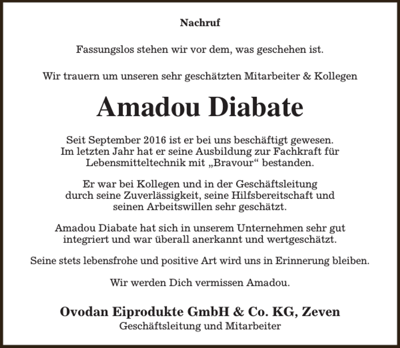 <p>Nachruf<br />Fassungslos stehen wir vor dem, was geschehen ist.<br />Wir trauern um unseren sehr geschätzten Mitarbeiter &amp; Kollegen</p><p>Amadou Diabate<br />Seit September 2016 ist er bei uns beschäftigt gewesen.<br />Im letzten Jahr hat er seine Ausbildung zur Fachkraft für<br />Lebensmitteltechnik mit „Bravour“ bestanden.<br />Er war bei Kollegen und in der Geschäftsleitung<br />durch seine Zuverlässigkeit, seine Hilfsbereitschaft und<br />seinen Arbeitswillen sehr geschätzt.<br />Amadou Diabate hat sich in unserem Unternehmen sehr gut<br />integriert und war überall anerkannt und wertgeschätzt.<br />Seine stets lebensfrohe und positive Art wird uns in Erinnerung bleiben.<br />Wir werden Dich vermissen Amadou.</p><p>Ovodan Eiprodukte GmbH &amp; Co. KG, Zeven<br />Geschäftsleitung und Mitarbeiter</p>