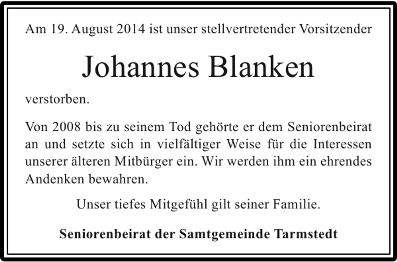 <p>Am 19. August 2014 ist unser stellvertretender Vorsitzender</p><p>Johannes Blanken<br />verstorben.<br />Von 2008 bis zu seinem Tod gehörte er dem Seniorenbeirat<br />an und setzte sich in vielfältiger Weise für die Interessen<br />unserer älteren Mitbürger ein. Wir werden ihm ein ehrendes<br />Andenken bewahren.<br />Unser tiefes Mitgefühl gilt seiner Familie.<br />Seniorenbeirat der Samtgemeinde Tarmstedt</p>