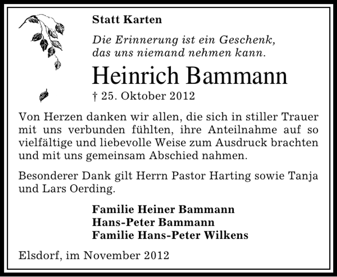 <p>Statt Karten<br />Die Erinnerung ist ein Geschenk,<br />das uns niemand nehmen kann.</p><p>Heinrich Bammann<br />† 25. Oktober 2012</p><p>Von Herzen danken wir allen, die sich in stiller Trauer<br />mit uns verbunden fühlten, ihre Anteilnahme auf so<br />vielfältige und liebevolle Weise zum Ausdruck brachten<br />und mit uns gemeinsam Abschied nahmen.<br />Besonderer Dank gilt Herrn Pastor Harting sowie Tanja<br />und Lars Oerding.<br />Familie Heiner Bammann<br />Hans-Peter Bammann<br />Familie Hans-Peter Wilkens<br />Elsdorf, im November 2012</p>