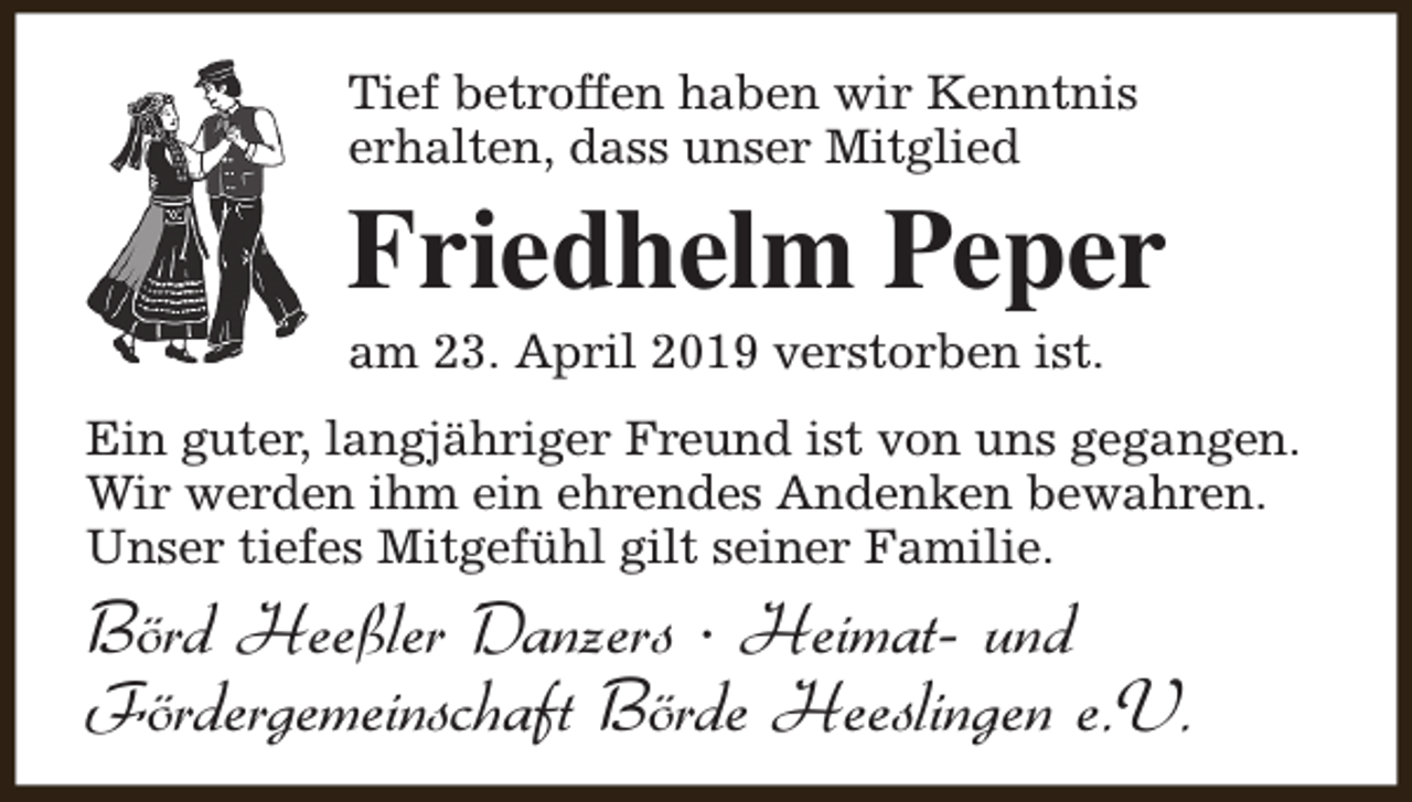<p>Tief betroffen haben wir Kenntnis<br />erhalten, dass unser Mitglied</p><p>Friedhelm Peper</p><p>am 23. April 2019 verstorben ist.</p><p>Ein guter, langjähriger Freund ist von uns gegangen.<br />Wir werden ihm ein ehrendes Andenken bewahren.<br />Unser tiefes Mitgefühl gilt seiner Familie.</p><p>Börd Heeßler Danzers · Heimat- und<br />Fördergemeinschaft Börde Heeslingen e.V.</p>