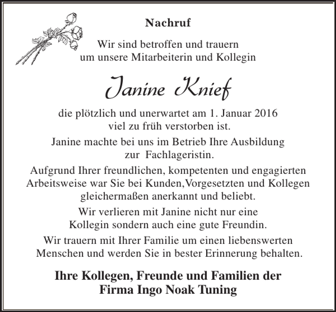 <p>Nachruf<br />Wir sind betroffen und trauern<br />um unsere Mitarbeiterin und Kollegin</p><p>Janine Knief<br />die plötzlich und unerwartet am 1. Januar 2016<br />viel zu früh verstorben ist.<br />Janine machte bei uns im Betrieb Ihre Ausbildung<br />zur Fachlageristin.<br />Aufgrund Ihrer freundlichen, kompetenten und engagierten<br />Arbeitsweise war Sie bei Kunden,Vorgesetzten und Kollegen<br />gleichermaßen anerkannt und beliebt.<br />Wir verlieren mit Janine nicht nur eine<br />Kollegin sondern auch eine gute Freundin.<br />Wir trauern mit Ihrer Familie um einen liebenswerten<br />Menschen und werden Sie in bester Erinnerung behalten.</p><p>Ihre Kollegen, Freunde und Familien der<br />Firma Ingo Noak Tuning</p>