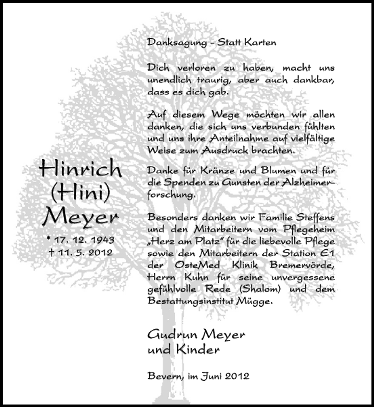 <p>Danksagung - Statt Karten<br />Dich verloren zu haben, macht uns<br />unendlich traurig, aber auch dankbar,<br />dass es dich gab.</p><p>Hinrich<br />(Hini)<br />Meyer<br />* 17. 12. 1943<br />† 11. 5. 2012</p><p>Auf diesem Wege möchten wir allen<br />danken, die sich uns verbunden fühlten<br />und uns ihre Anteilnahme auf vielfältige<br />Weise zum Ausdruck brachten.<br />Danke für Kränze und Blumen und für<br />die Spenden zu Gunsten der Alzheimerforschung.<br />Besonders danken wir Familie Steffens<br />und den Mitarbeitern vom Pﬂegeheim<br />„Herz am Platz“ für die liebevolle Pﬂege<br />sowie den Mitarbeitern der Station E1<br />der OsteMed Klinik Bremervörde,<br />Herrn Kuhn für seine unvergessene<br />gefühlvolle Rede (Shalom) und dem<br />Bestattungsinstitut Mügge.</p><p>Gudrun Meyer<br />und Kinder<br />Bevern, im Juni 2012</p>