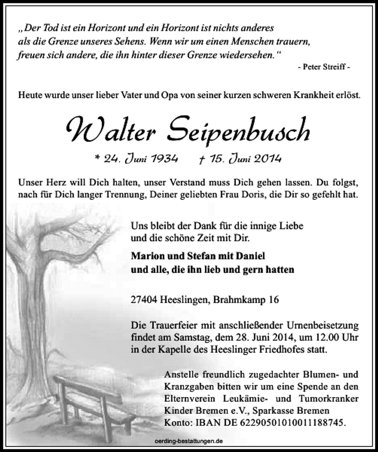 <p>„Der Tod ist ein Horizont und ein Horizont ist nichts anderes<br />als die Grenze unseres Sehens. Wenn wir um einen Menschen trauern,<br />freuen sich andere, die ihn hinter dieser Grenze wiedersehen.“</p><p>- Peter Streiff -</p><p>Heute wurde unser lieber Vater und Opa von seiner kurzen schweren Krankheit erlöst.</p><p>Walter Seipenbusch<br />* 24. Juni 1934</p><p>† 15. Juni 2014</p><p>Unser Herz will Dich halten, unser Verstand muss Dich gehen lassen. Du folgst,<br />nach für Dich langer Trennung, Deiner geliebten Frau Doris, die Dir so gefehlt hat.</p><p>Uns bleibt der Dank für die innige Liebe<br />und die schöne Zeit mit Dir.<br />Marion und Stefan mit Daniel<br />und alle, die ihn lieb und gern hatten<br />27404 Heeslingen, Brahmkamp 16<br />Die Trauerfeier mit anschließender Urnenbeisetzung<br />findet am Samstag, dem 28. Juni 2014, um 12.00 Uhr<br />in der Kapelle des Heeslinger Friedhofes statt.<br />Anstelle freundlich zugedachter Blumen- und<br />Kranzgaben bitten wir um eine Spende an den<br />Elternverein Leukämie- und Tumorkranker<br />Kinder Bremen e.V., Sparkasse Bremen<br />Konto: IBAN DE 62290501010011188745.<br />oerding-bestattungen.de</p>