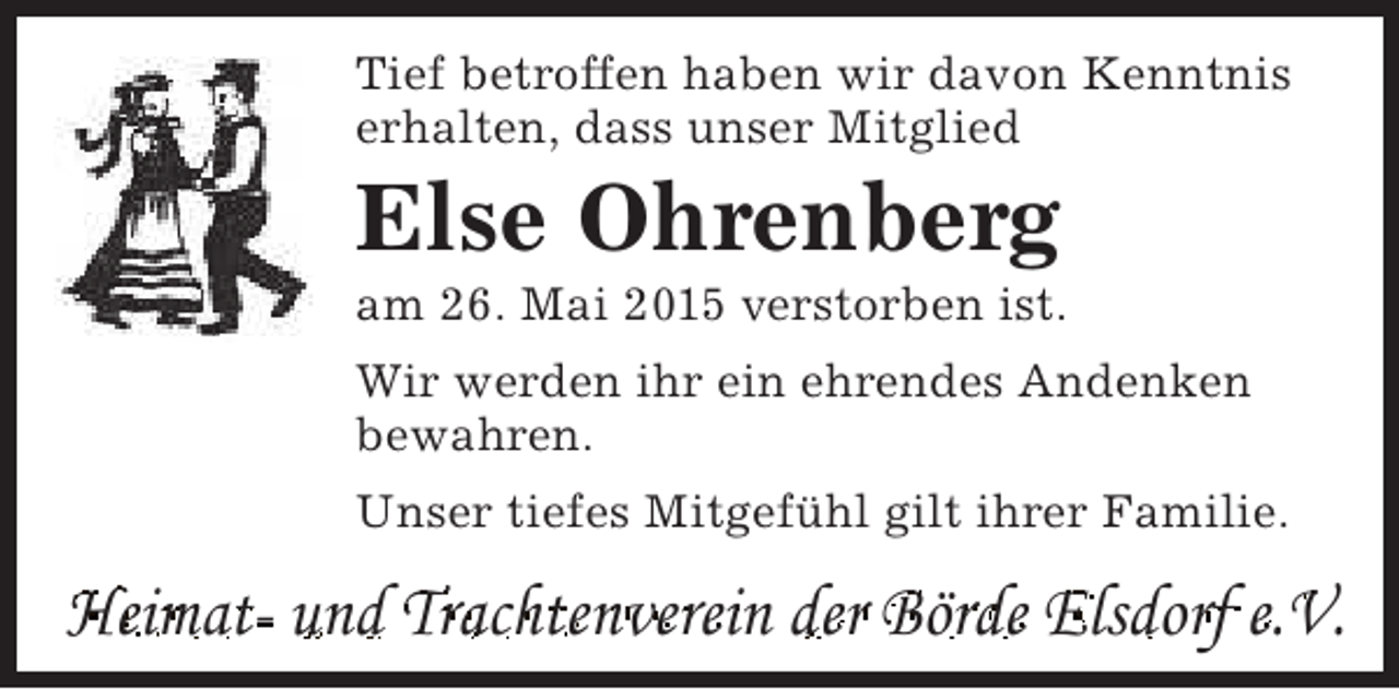 <p>Tief betroffen haben wir davon Kenntnis<br />erhalten, dass unser Mitglied</p><p>Else Ohrenberg</p><p>am 26. Mai 2015 verstorben ist.<br />Wir werden ihr ein ehrendes Andenken<br />bewahren.<br />Unser tiefes Mitgefühl gilt ihrer Familie.</p><p>Heimat- und Trachtenverein der Börde Elsdorf e.V.</p>