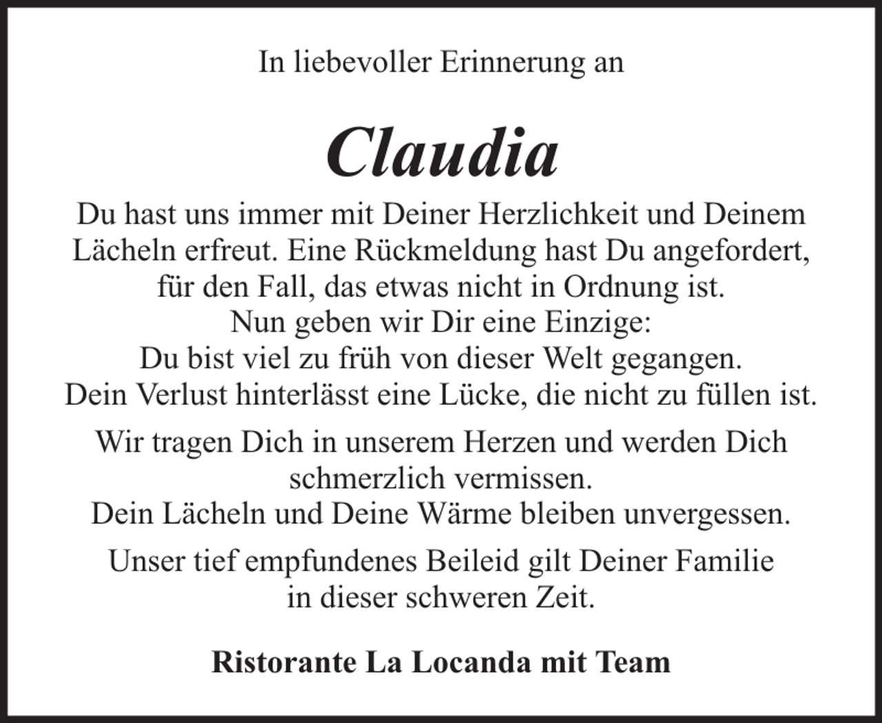 <p>In liebevoller Erinnerung an</p><p>Claudia</p><p>Du hast uns immer mit Deiner Herzlichkeit und Deinem<br />Lächeln erfreut. Eine Rückmeldung hast Du angefordert,<br />für den Fall, das etwas nicht in Ordnung ist.<br />Nun geben wir Dir eine Einzige:<br />Du bist viel zu früh von dieser Welt gegangen.<br />Dein Verlust hinterlässt eine Lücke, die nicht zu füllen ist.<br />Wir tragen Dich in unserem Herzen und werden Dich<br />schmerzlich vermissen.<br />Dein Lächeln und Deine Wärme bleiben unvergessen.<br />Unser tief empfundenes Beileid gilt Deiner Familie<br />in dieser schweren Zeit.<br />Ristorante La Locanda mit Team</p>