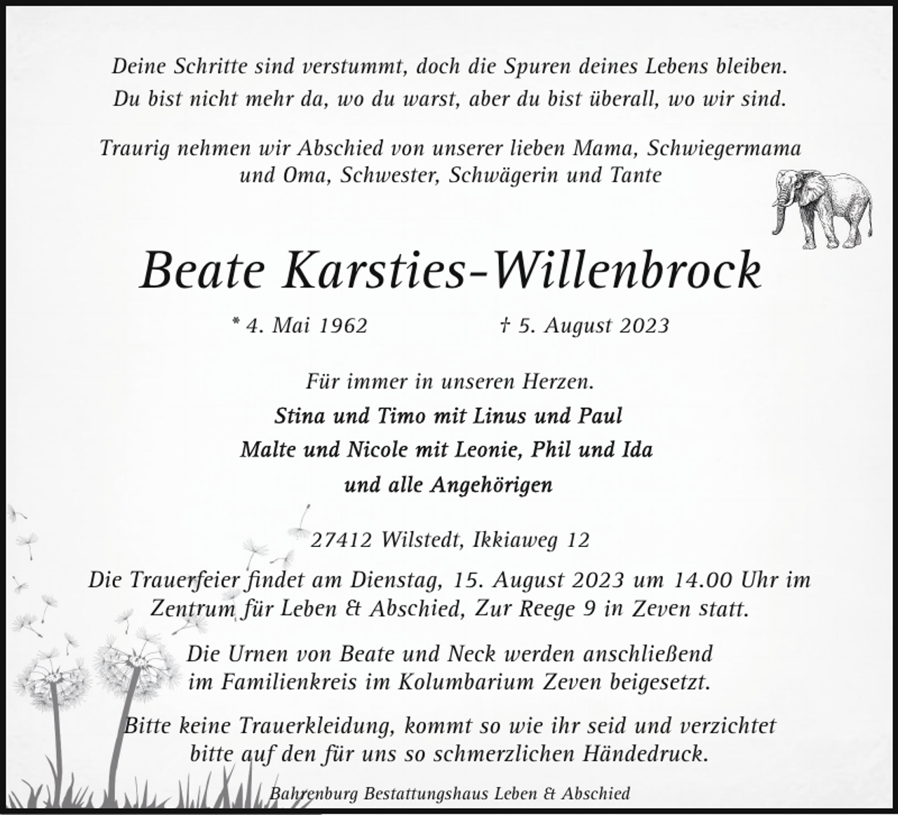<p>Deine Schritte sind verstummt, doch die Spuren deines Lebens bleiben.<br />Du bist nicht mehr da, wo du warst, aber du bist überall, wo wir sind.<br />Traurig nehmen wir Abschied von unserer lieben Mama, Schwiegermama<br />und Oma, Schwester, Schwägerin und Tante</p><p>Beate Karsties-Willenbrock<br />* 4. Mai 1962</p><p>† 5. August 2023</p><p>Für immer in unseren Herzen.</p><p>27412 Wilstedt, Ikkiaweg 12</p><p>Die Trauerfeier ﬁndet am Dienstag, 15. August 2023 um 14.00 Uhr im<br />Zentrum für Leben &amp; Abschied, Zur Reege 9 in Zeven statt.<br />Die Urnen von Beate und Neck werden anschließend<br />im Familienkreis im Kolumbarium Zeven beigesetzt.<br />Bitte keine Trauerkleidung, kommt so wie ihr seid und verzichtet<br />bitte auf den für uns so schmerzlichen Händedruck.<br />Bahrenburg Bestattungshaus Leben &amp; Abschied</p>