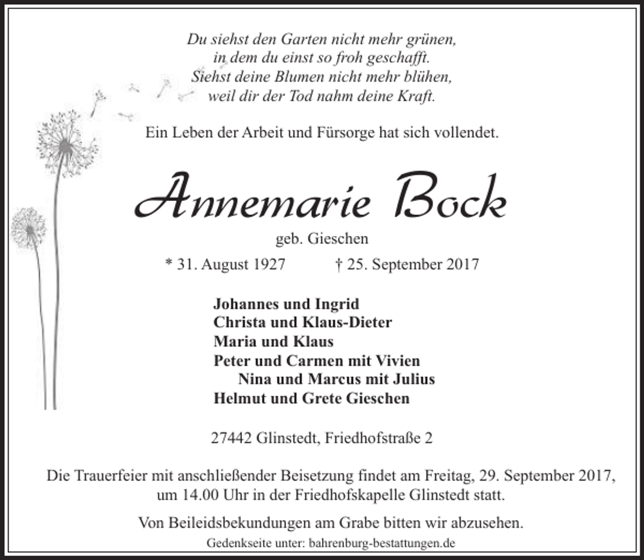 <p>Du siehst den Garten nicht mehr grünen,<br />in dem du einst so froh geschafft.<br />Siehst deine Blumen nicht mehr blühen,<br />weil dir der Tod nahm deine Kraft.<br />Ein Leben der Arbeit und Fürsorge hat sich vollendet.</p><p>Annemarie Bock<br />geb. Gieschen</p><p>* 31. August 1927</p><p>† 25. September 2017</p><p>Johannes und Ingrid<br />Christa und Klaus-Dieter<br />Maria und Klaus<br />Peter und Carmen mit Vivien<br />Nina und Marcus mit Julius<br />Helmut und Grete Gieschen<br />27442 Glinstedt, Friedhofstraße 2<br />Die Trauerfeier mit anschließender Beisetzung findet am Freitag, 29. September 2017,<br />um 14.00 Uhr in der Friedhofskapelle Glinstedt statt.<br />Von Beileidsbekundungen am Grabe bitten wir abzusehen.<br />Gedenkseite unter: bahrenburg-bestattungen.de</p>
