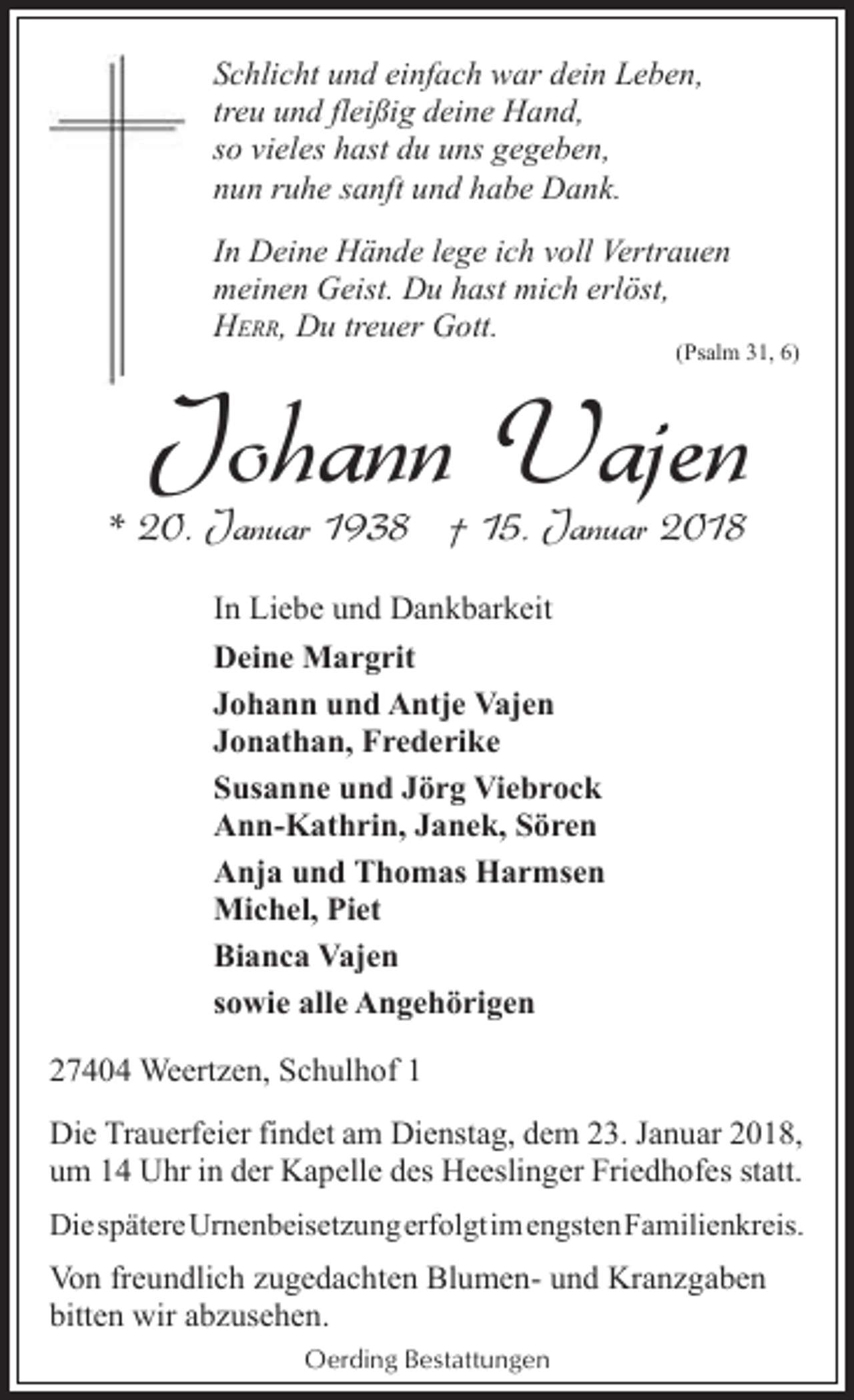<p>Schlicht und einfach war dein Leben,<br />treu und fleißig deine Hand,<br />so vieles hast du uns gegeben,<br />nun ruhe sanft und habe Dank.<br />In Deine Hände lege ich voll Vertrauen<br />meinen Geist. Du hast mich erlöst,<br />HERR, Du treuer Gott.</p><p>(Psalm 31, 6)</p><p>Johann Vajen</p><p>* 20. Januar 1938 † 15. Januar 2018<br />In Liebe und Dankbarkeit<br />Deine Margrit<br />Johann und Antje Vajen<br />Jonathan, Frederike<br />Susanne und Jörg Viebrock<br />Ann-Kathrin, Janek, Sören<br />Anja und Thomas Harmsen<br />Michel, Piet<br />Bianca Vajen<br />sowie alle Angehörigen<br />27404 Weertzen, Schulhof 1</p><p>Die Trauerfeier findet am Dienstag, dem 23. Januar 2018,<br />um 14 Uhr in der Kapelle des Heeslinger Friedhofes statt.<br />DiespätereUrnenbeisetzungerfolgtimengstenFamilienkreis.</p><p>Von freundlich zugedachten Blumen- und Kranzgaben<br />bitten wir abzusehen.<br />Oerding Bestattungen</p>