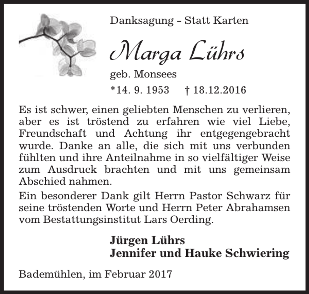<p>Danksagung - Statt Karten</p><p>Marga Lührs</p><p>geb. Monsees<br />*14. 9. 1953 † 18.12.2016<br />Es ist schwer, einen geliebten Menschen zu verlieren,<br />aber es ist tröstend zu erfahren wie viel Liebe,<br />Freundschaft und Achtung ihr entgegengebracht<br />wurde. Danke an alle, die sich mit uns verbunden<br />fühlten und ihre Anteilnahme in so vielfältiger Weise<br />zum Ausdruck brachten und mit uns gemeinsam<br />Abschied nahmen.<br />Ein besonderer Dank gilt Herrn Pastor Schwarz für<br />seine tröstenden Worte und Herrn Peter Abrahamsen<br />vom Bestattungsinstitut Lars Oerding.</p><p>Jürgen Lührs<br />Jennifer und Hauke Schwiering<br />Bademühlen, im Februar 2017</p>
