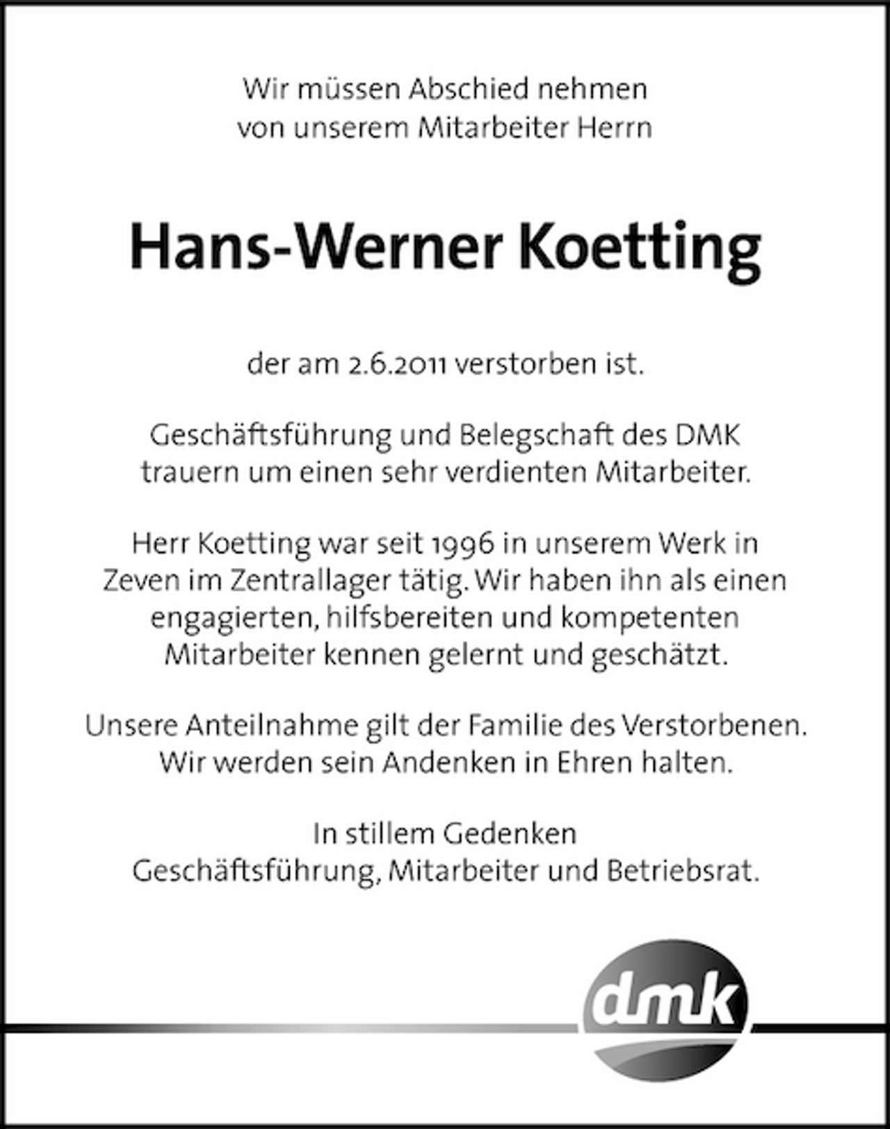 <p>Wir müssen Abschied nehmen von unserem Mitarbeiter Herrn</p><p>Hans-Werner Koetting<br />der am 2.6.2011 verstorben ist. Geschäftsführung und Belegschaft des DMK trauern um einen sehr verdienten Mitarbeiter. Herr Koetting war seit 1996 in unserem Werk in Zeven im Zentrallager tätig. Wir haben ihn als einen engagierten, hilfsbereiten und kompetenten Mitarbeiter kennen gelernt und geschätzt. Unsere Anteilnahme gilt der Familie des Verstorbenen. Wir werden sein Andenken in Ehren halten. In stillem Gedenken Geschäftsführung, Mitarbeiter und Betriebsrat.</p>