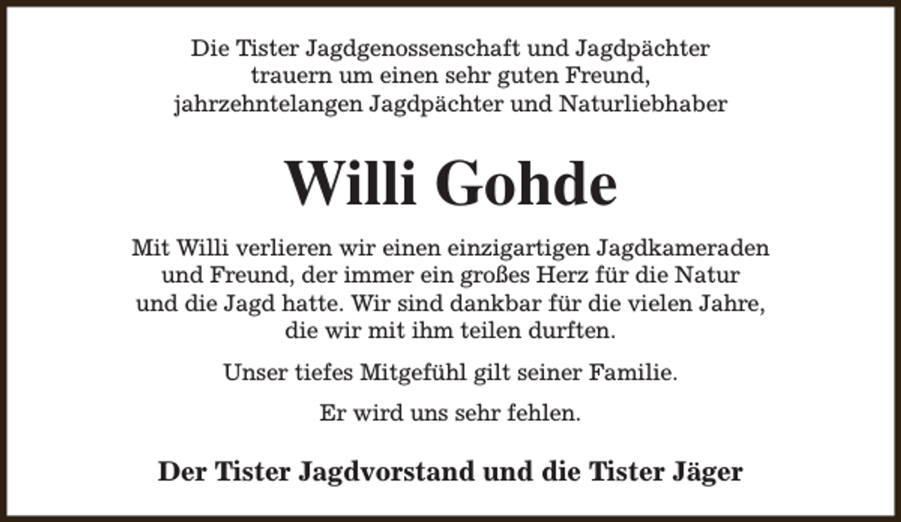 <p>Die Tister Jagdgenossenschaft und Jagdpächter<br />trauern um einen sehr guten Freund,<br />jahrzehntelangen Jagdpächter und Naturliebhaber</p><p>Willi Gohde<br />Mit Willi verlieren wir einen einzigartigen Jagdkameraden<br />und Freund, der immer ein großes Herz für die Natur<br />und die Jagd hatte. Wir sind dankbar für die vielen Jahre,<br />die wir mit ihm teilen durften.<br />Unser tiefes Mitgefühl gilt seiner Familie.<br />Er wird uns sehr fehlen.</p><p>Der Tister Jagdvorstand und die Tister Jäger</p>