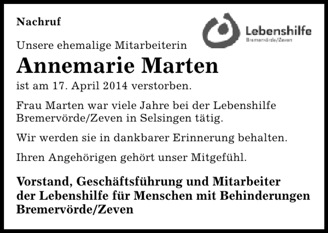 <p>Nachruf<br />Unsere ehemalige Mitarbeiterin</p><p>Annemarie Marten<br />ist am 17. April 2014 verstorben.</p><p>Frau Marten war viele Jahre bei der Lebenshilfe<br />Bremervörde/Zeven in Selsingen tätig.<br />Wir werden sie in dankbarer Erinnerung behalten.<br />Ihren Angehörigen gehört unser Mitgefühl.</p><p>Vorstand, Geschäftsführung und Mitarbeiter<br />der Lebenshilfe für Menschen mit Behinderungen<br />Bremervörde/Zeven</p>