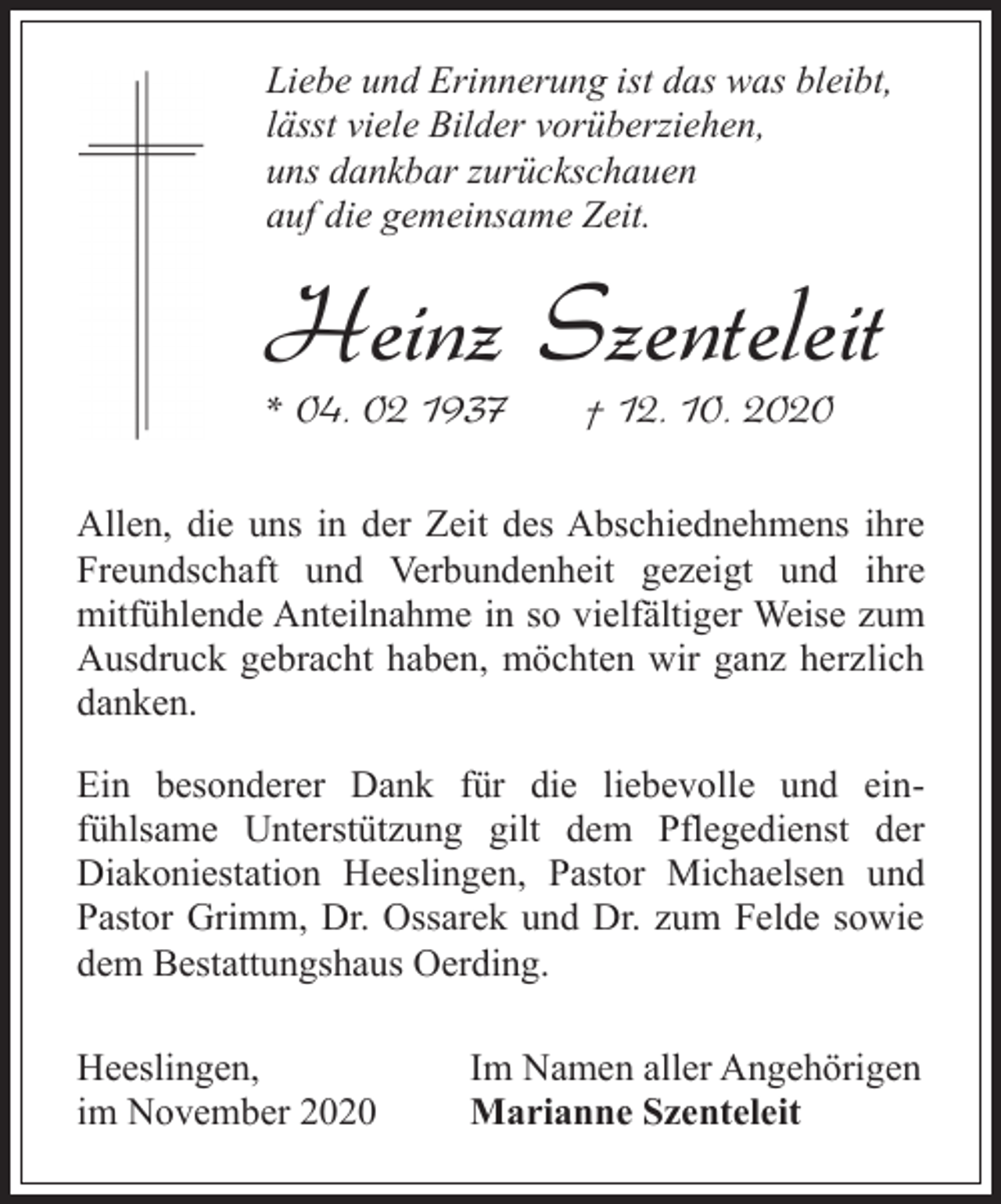 <p>Liebe und Erinnerung ist das was bleibt,<br />lässt viele Bilder vorüberziehen,<br />uns dankbar zurückschauen<br />auf die gemeinsame Zeit.</p><p>Heinz Szenteleit<br />* 04. 02 1937</p><p>† 12. 10. 2020</p><p>Allen, die uns in der Zeit des Abschiednehmens ihre<br />Freundschaft und Verbundenheit gezeigt und ihre<br />mitfühlende Anteilnahme in so vielfältiger Weise zum<br />Ausdruck gebracht haben, möchten wir ganz herzlich<br />danken.<br />Ein besonderer Dank für die liebevolle und einfühlsame Unterstützung gilt dem Pflegedienst der<br />Diakoniestation Heeslingen, Pastor Michaelsen und<br />Pastor Grimm, Dr. Ossarek und Dr. zum Felde sowie<br />dem Bestattungshaus Oerding.<br />Heeslingen,<br />im November 2020</p><p>Im Namen aller Angehörigen<br />Marianne Szenteleit</p>