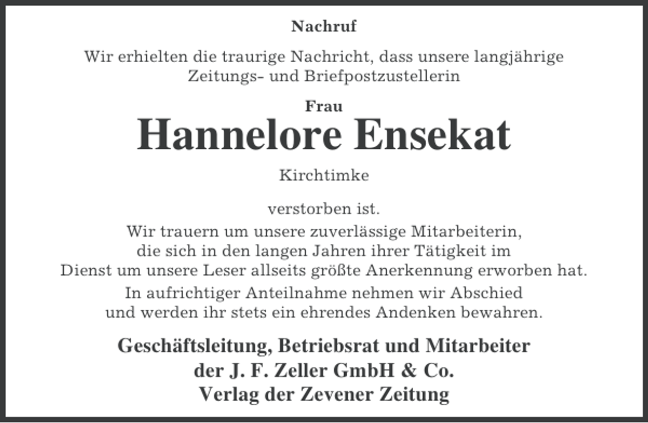 <p>Nachruf<br />Wir erhielten die traurige Nachricht, dass unsere langjährige<br />Zeitungs- und Briefpostzustellerin<br />Frau</p>
<p>Hannelore Ensekat<br />Kirchtimke<br />verstorben ist.<br />Wir trauern um unsere zuverlässige Mitarbeiterin,<br />die sich in den langen Jahren ihrer Tätigkeit im<br />Dienst um unsere Leser allseits größte Anerkennung erworben hat.<br />In aufrichtiger Anteilnahme nehmen wir Abschied<br />und werden ihr stets ein ehrendes Andenken bewahren.</p>
<p>Geschäftsleitung, Betriebsrat und Mitarbeiter<br />der J. F. Zeller GmbH &amp; Co.<br />Verlag der Zevener Zeitung</p>