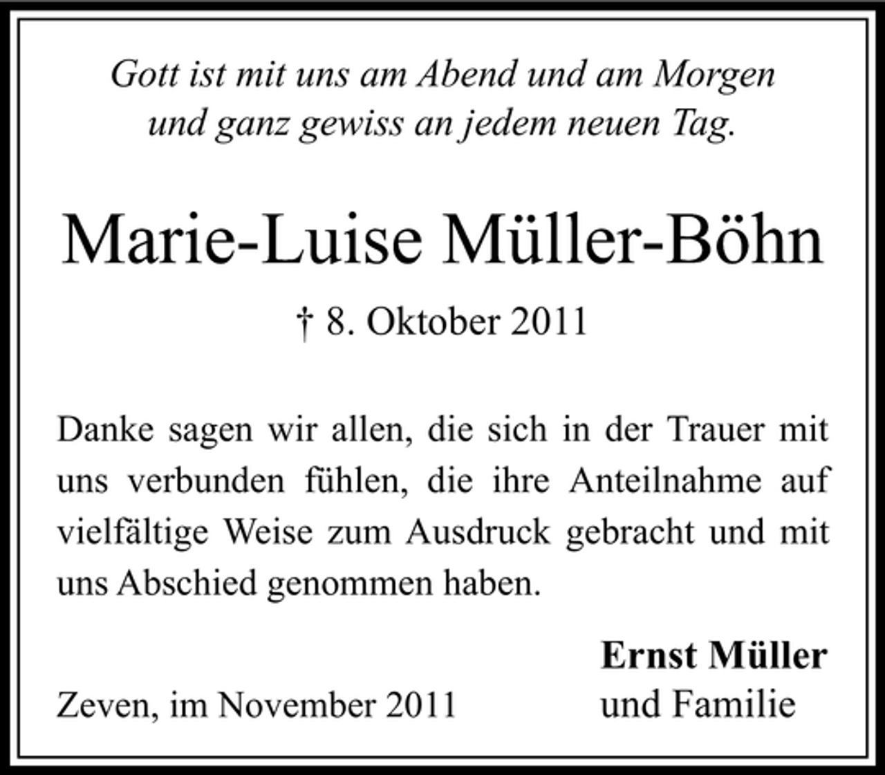 <p>Gott ist mit uns am Abend und am Morgen<br />und ganz gewiss an jedem neuen Tag.</p><p>Marie-Luise Müller-Böhn<br />† 8. Oktober 2011<br />Danke sagen wir allen, die sich in der Trauer mit<br />uns verbunden fühlen, die ihre Anteilnahme auf<br />vielfältige Weise zum Ausdruck gebracht und mit<br />uns Abschied genommen haben.<br />Zeven, im November 2011</p><p>Ernst Müller<br />und Familie</p>