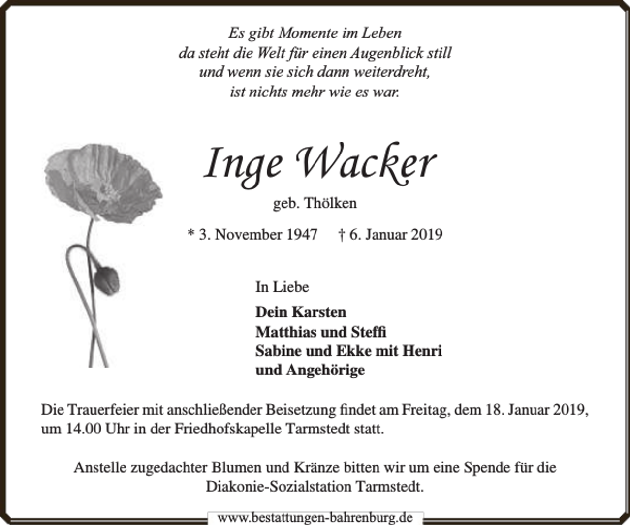 <p>Es gibt Momente im Leben<br />da steht die Welt für einen Augenblick still<br />und wenn sie sich dann weiterdreht,<br />ist nichts mehr wie es war.</p><p>Inge Wacker<br />geb. Thölken</p><p>* 3. November 1947</p><p>† 6. Januar 2019</p><p>In Liebe<br />Dein Karsten<br />Matthias und Stefﬁ<br />Sabine und Ekke mit Henri<br />und Angehörige<br />Die Trauerfeier mit anschließender Beisetzung ﬁndet am Freitag, dem 18. Januar 2019,<br />um 14.00 Uhr in der Friedhofskapelle Tarmstedt statt.<br />Anstelle zugedachter Blumen und Kränze bitten wir um eine Spende für die<br />Diakonie-Sozialstation Tarmstedt.<br />www.bbestattungen-bbahhrenbburg.dde</p>