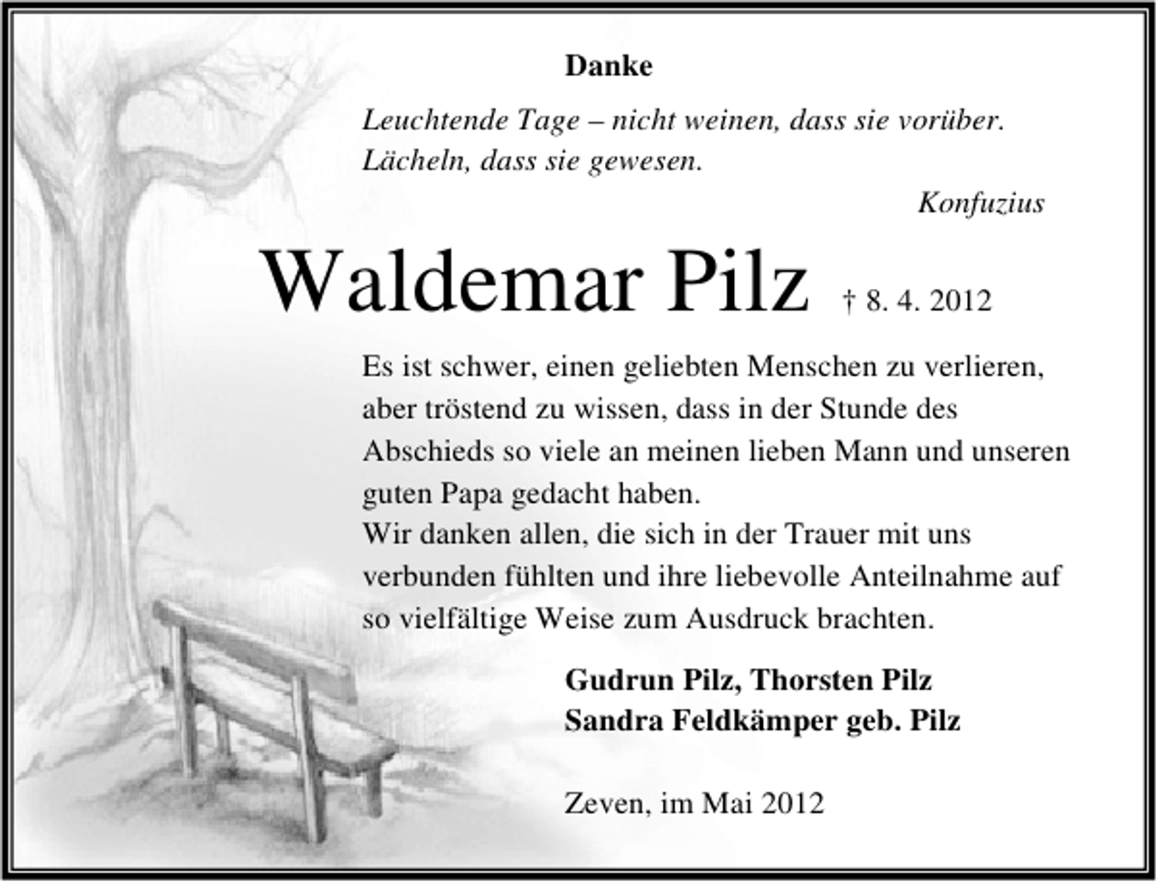 <p>Danke<br />Leuchtende Tage – nicht weinen, dass sie vorüber.<br />Lächeln, dass sie gewesen.<br />Konfuzius</p><p>Waldemar Pilz</p><p>† 8. 4. 2012</p><p>Es ist schwer, einen geliebten Menschen zu verlieren,<br />aber tröstend zu wissen, dass in der Stunde des<br />Abschieds so viele an meinen lieben Mann und unseren<br />guten Papa gedacht haben.<br />Wir danken allen, die sich in der Trauer mit uns<br />verbunden fühlten und ihre liebevolle Anteilnahme auf<br />so vielfältige Weise zum Ausdruck brachten.<br />Gudrun Pilz, Thorsten Pilz<br />Sandra Feldkämper geb. Pilz<br />Zeven, im Mai 2012</p>