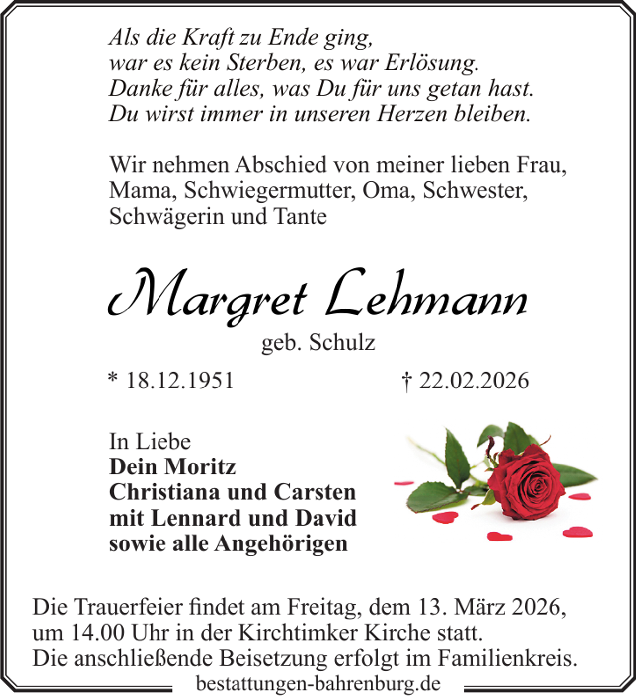 <p>Als die Kraft zu Ende ging,<br />war es kein Sterben, es war Erlösung.<br />Danke für alles, was Du für uns getan hast.<br />Du wirst immer in unseren Herzen bleiben.<br />Wir nehmen Abschied von meiner lieben Frau,<br />Mama, Schwiegermutter, Oma, Schwester,<br />Schwägerin und Tante</p><p>Margret Lehmann<br />geb. Schulz</p><p>* 18.12.1951</p><p>† 22.02.2026</p><p>In Liebe<br />Dein Moritz<br />Christiana und Carsten<br />mit Lennard und David<br />sowie alle Angehörigen<br />Die Trauerfeier findet am Freitag, dem 13. März 2026,<br />um 14.00 Uhr in der Kirchtimker Kirche statt.<br />Die anschließende Beisetzung erfolgt im Familienkreis.<br />bestattungen-bahrenburg.de</p>