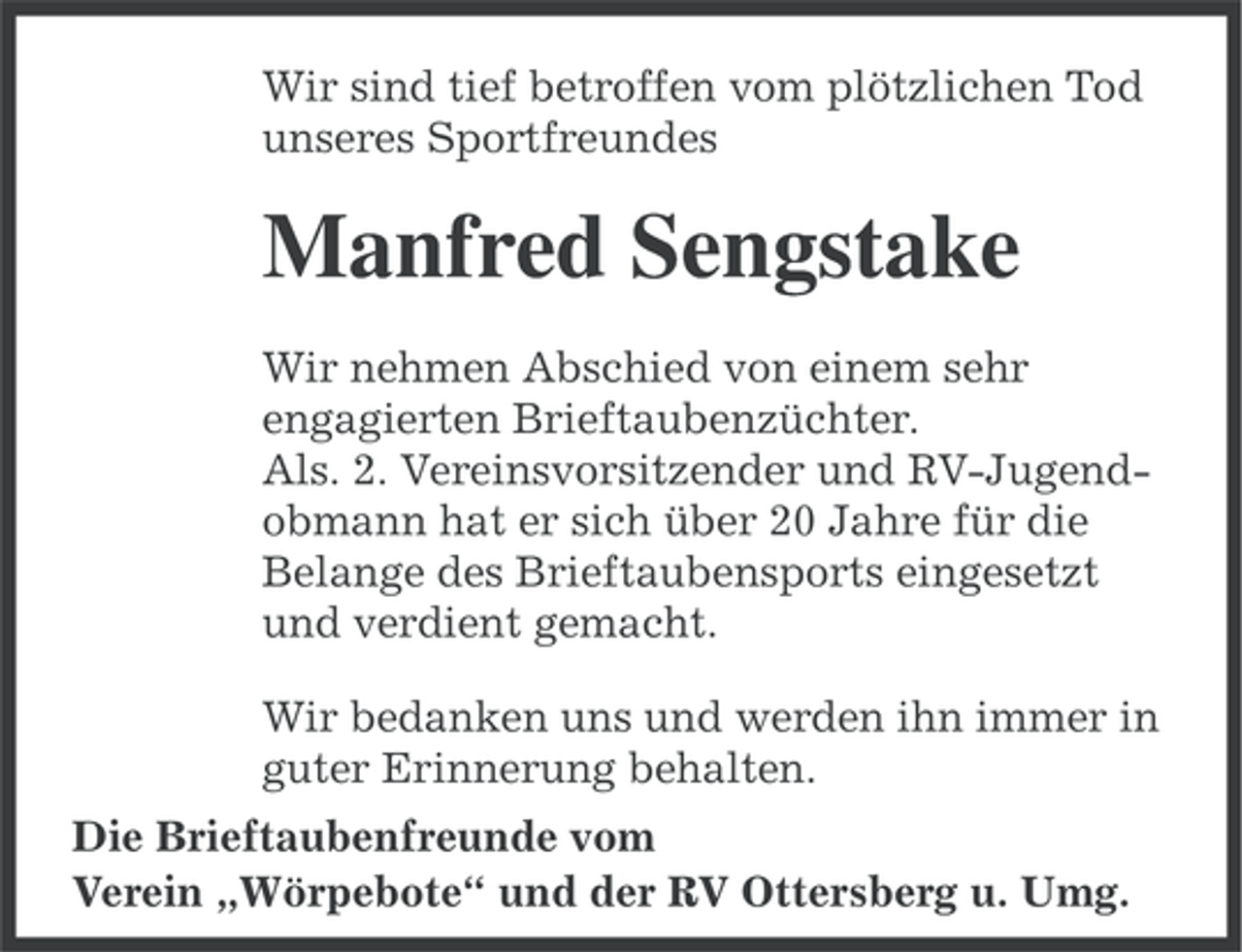 <p>Wir sind tief betroffen vom plötzlichen Tod<br />unseres Sportfreundes</p><p>Manfred Sengstake<br />Wir nehmen Abschied von einem sehr<br />engagierten Brieftaubenzüchter.<br />Als. 2. Vereinsvorsitzender und RV-Jugendobmann hat er sich über 20 Jahre für die<br />Belange des Brieftaubensports eingesetzt<br />und verdient gemacht.<br />Wir bedanken uns und werden ihn immer in<br />guter Erinnerung behalten.<br />Die Brieftaubenfreunde vom<br />Verein „Wörpebote“ und der RV Ottersberg u. Umg.</p>