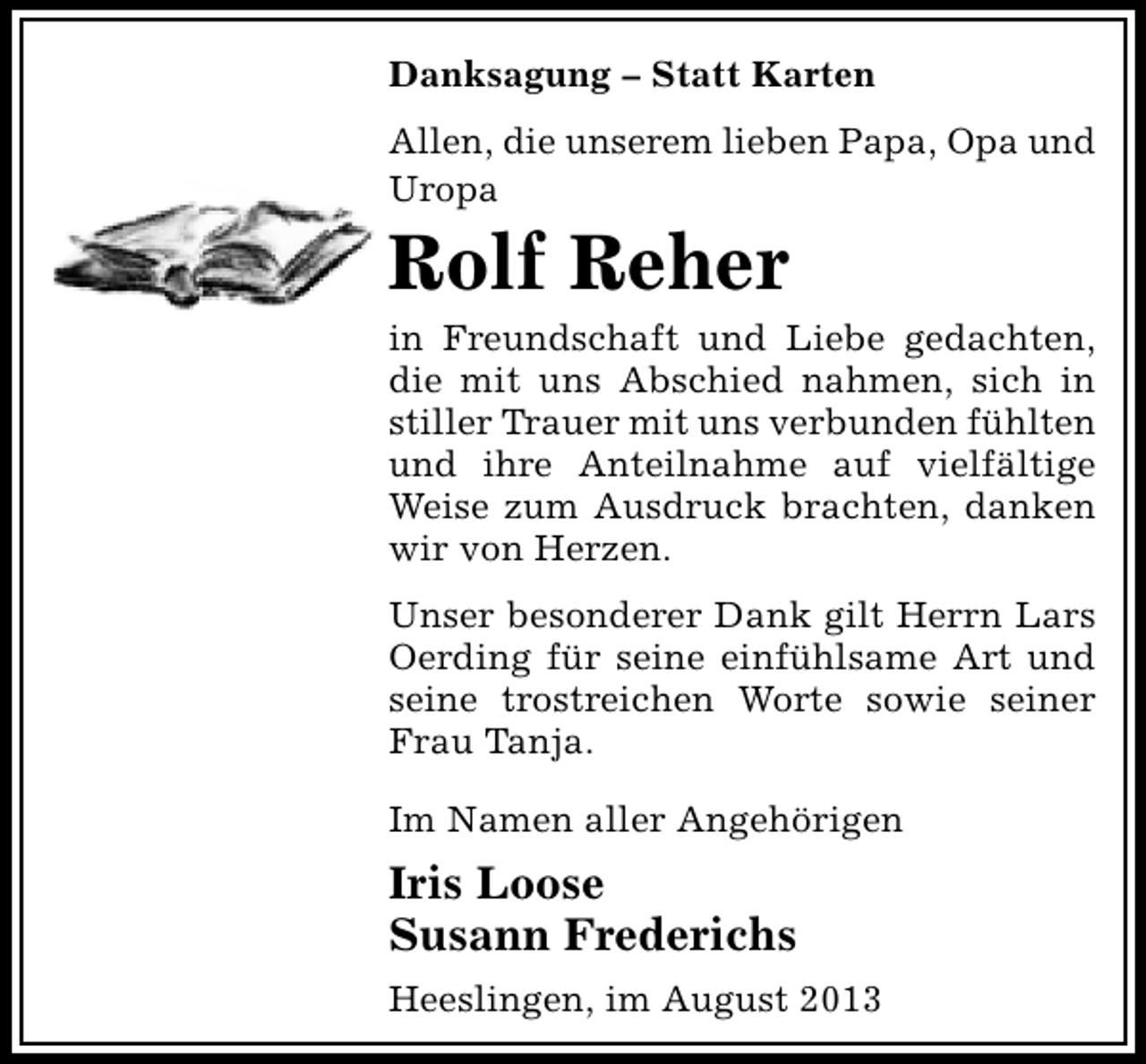 <p>Danksagung – Statt Karten<br />Allen, die unserem lieben Papa, Opa und<br />Uropa</p><p>Rolf Reher</p><p>in Freundschaft und Liebe gedachten,<br />die mit uns Abschied nahmen, sich in<br />stiller Trauer mit uns verbunden fühlten<br />und ihre Anteilnahme auf vielfältige<br />Weise zum Ausdruck brachten, danken<br />wir von Herzen.<br />Unser besonderer Dank gilt Herrn Lars<br />Oerding für seine einfühlsame Art und<br />seine trostreichen Worte sowie seiner<br />Frau Tanja.<br />Im Namen aller Angehörigen</p><p>Iris Loose<br />Susann Frederichs<br />Heeslingen, im August 2013</p>