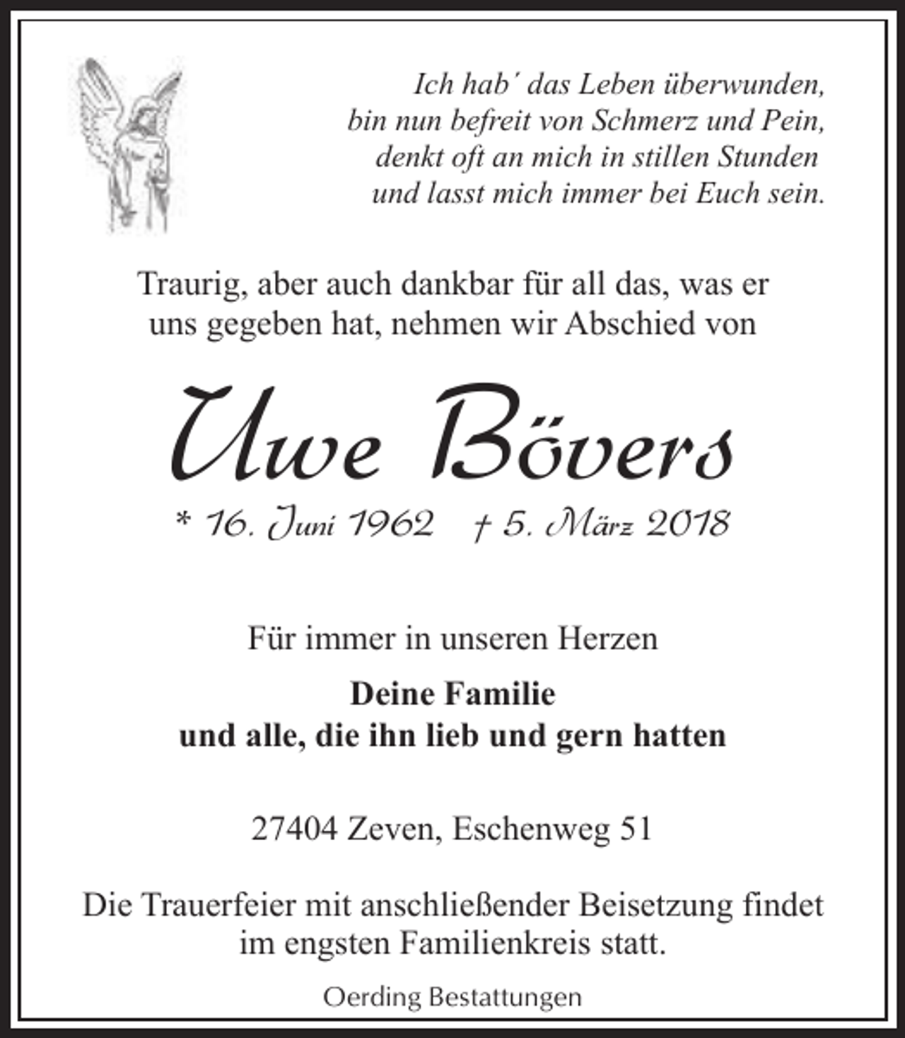 <p>Ich hab´ das Leben überwunden,<br />bin nun befreit von Schmerz und Pein,<br />denkt oft an mich in stillen Stunden<br />und lasst mich immer bei Euch sein.</p><p>Traurig, aber auch dankbar für all das, was er<br />uns gegeben hat, nehmen wir Abschied von</p><p>Uwe Bövers<br />* 16. Juni 1962 † 5. März 2018<br />Für immer in unseren Herzen<br />Deine Familie<br />und alle, die ihn lieb und gern hatten<br />27404 Zeven, Eschenweg 51<br />Die Trauerfeier mit anschließender Beisetzung findet<br />im engsten Familienkreis statt.<br />Oerding Bestattungen</p>