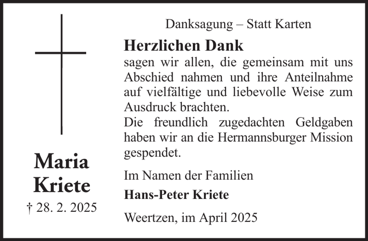 <p>Danksagung – Statt Karten</p><p>Herzlichen Dank</p><p>Maria<br />Kriete<br />† 28. 2. 2025</p><p>sagen wir allen, die gemeinsam mit uns<br />Abschied nahmen und ihre Anteilnahme<br />auf vielfältige und liebevolle Weise zum<br />Ausdruck brachten.<br />Die freundlich zugedachten Geldgaben<br />haben wir an die Hermannsburger Mission<br />gespendet.<br />Im Namen der Familien<br />Hans-Peter Kriete<br />Weertzen, im April 2025</p>