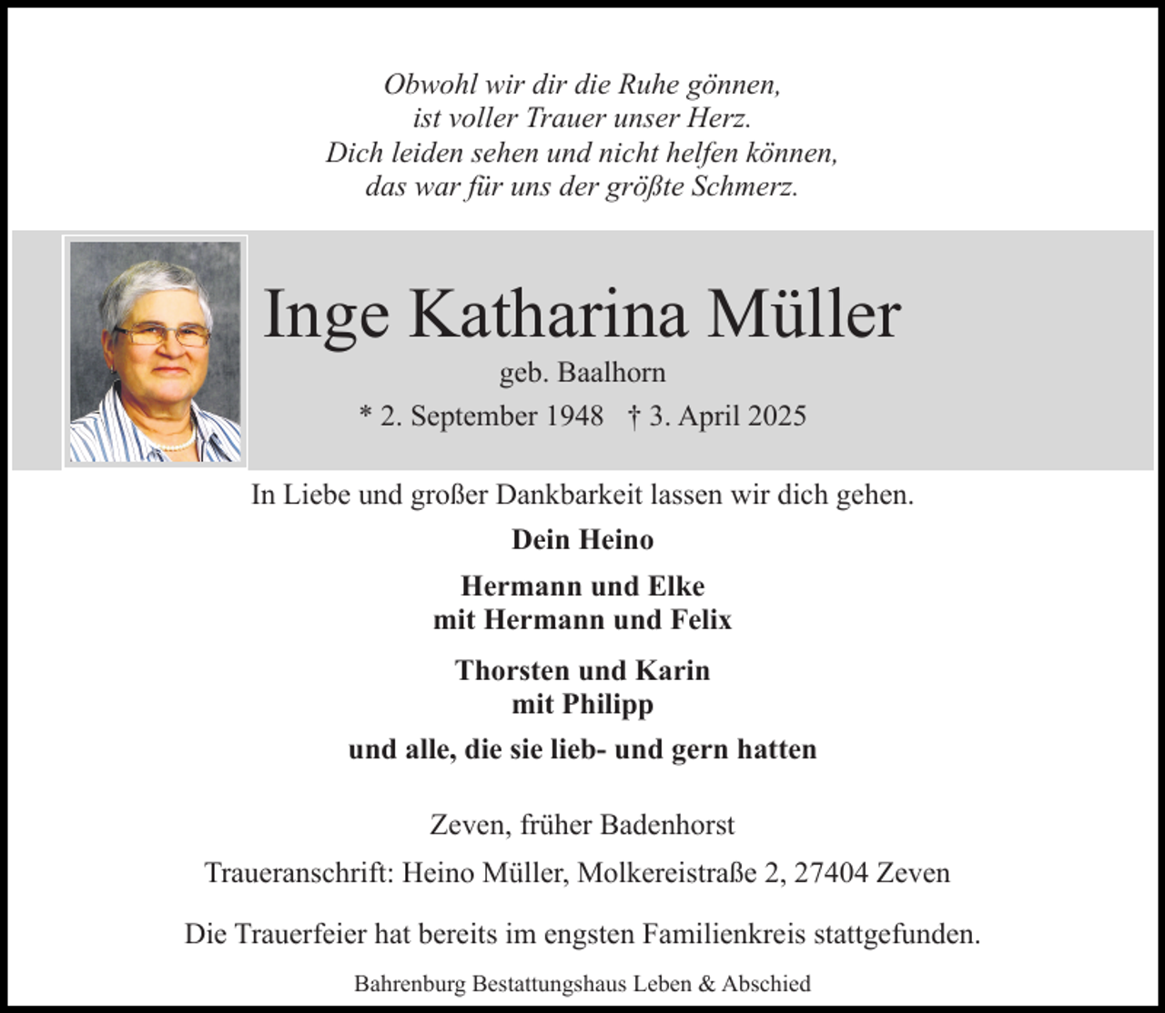 <p>Obwohl wir dir die Ruhe gönnen,<br />ist voller Trauer unser Herz.<br />Dich leiden sehen und nicht helfen können,<br />das war für uns der größte Schmerz.</p><p>Inge Katharina Müller<br />geb. Baalhorn<br />* 2. September 1948 † 3. April 2025</p><p>In Liebe und großer Dankbarkeit lassen wir dich gehen.<br />Dein Heino<br />Hermann und Elke<br />mit Hermann und Felix<br />Thorsten und Karin<br />mit Philipp<br />und alle, die sie lieb- und gern hatten<br />Zeven, früher Badenhorst<br />Traueranschrift: Heino Müller, Molkereistraße 2, 27404 Zeven<br />Die Trauerfeier hat bereits im engsten Familienkreis stattgefunden.<br />Bahrenburg Bestattungshaus Leben &amp; Abschied</p>