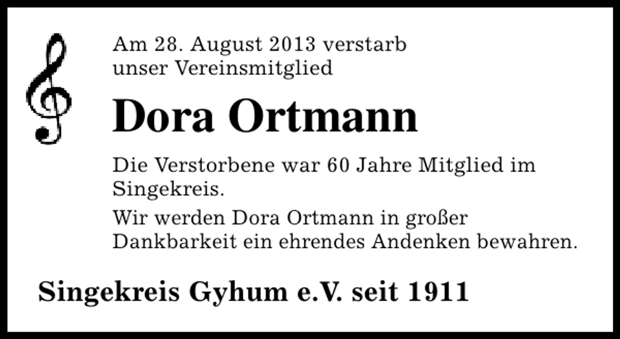 <p>Am 28. August 2013 verstarb<br />unser Vereinsmitglied</p><p>Dora Ortmann<br />Die Verstorbene war 60 Jahre Mitglied im<br />Singekreis.<br />Wir werden Dora Ortmann in großer<br />Dankbarkeit ein ehrendes Andenken bewahren.</p><p>Singekreis Gyhum e.V. seit 1911</p>