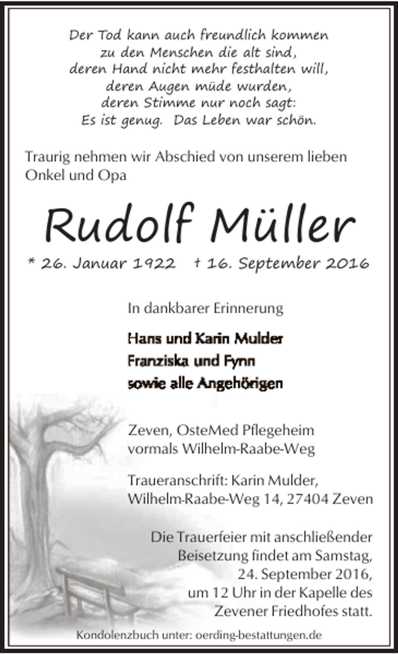 <p>Der Tod kann auch freundlich kommen<br />zu den Menschen die alt sind,<br />deren Hand nicht mehr festhalten will,<br />deren Augen müde wurden,<br />deren Stimme nur noch sagt:<br />Es ist genug. Das Leben war schön.</p><p>Traurig nehmen wir Abschied von unserem lieben<br />Onkel und Opa</p><p>Rudolf Müller</p><p>* 26. Januar 1922</p><p>† 16. September 2016</p><p>In dankbarer Erinnerung</p><p>Zeven, OsteMed Pflegeheim<br />vormals Wilhelm-Raabe-Weg<br />Traueranschrift: Karin Mulder,<br />Wilhelm-Raabe-Weg 14, 27404 Zeven<br />Die Trauerfeier mit anschließender<br />Beisetzung findet am Samstag,<br />24. September 2016,<br />um 12 Uhr in der Kapelle des<br />Zevener Friedhofes statt.<br />Kondolenzbuch unter: oerding-bestattungen.de</p>